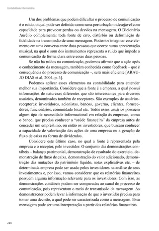 188
Contabilidade Intermediária
Um dos problemas que podem dificultar o processo de comunicação
é o ruído, o qual pode ser definido como uma perturbação indesejável com
capacidade para provocar perdas ou desvios na mensagem. O Dicionário
Aurélio complementa: toda fonte de erro, distúrbio ou deformação de
fidelidade na transmissão de uma mensagem. Podemos imaginar esse ele-
mento em uma conversa entre duas pessoas que ocorre numa apresentação
musical, na qual o som dos instrumentos representa o ruído que impede a
comunicação de forma clara entre essas duas pessoas.
Se não há ruídos na comunicação, podemos afirmar que a ação após
o conhecimento da mensagem, também conhecida como feedback – que é
consequência do processo de comunicação –, será mais eficiente [ARAU-
JO DIAS et al, 2004, p. 3].
Podemos aplicar esses elementos na contabilidade para entender
melhor sua importância. Considere que a fonte é a empresa, a qual possui
informações de naturezas diferentes que são interessantes para diversos
usuários, denominados também de receptores. São exemplos de usuários-
receptores: investidores, acionistas, bancos, governo, clientes, fornece-
dores, funcionários, comunidade local etc. Todos esses usuários possuem
algum tipo de necessidade informacional em relação às empresas, como
o banco, que precisa conhecer a “saúde financeira” da empresa antes de
conceder um empréstimo, ou então os investidores, que buscam conhecer
a capacidade de valorização das ações de uma empresa ou a geração de
fluxo de caixa na forma de dividendos.
Considere este último caso, no qual a fonte é representada pela
empresa e o receptor, pelo investidor. O conjunto das demonstrações con-
tábeis – balanço patrimonial, demonstração de resultado do exercício, de-
monstração de fluxo de caixa, demonstração do valor adicionado, demons-
tração das mutações do patrimônio líquido, notas explicativas etc. – de
determinada empresa pode ser usado pelos investidores na análise de seus
investimentos e, por isso, vamos considerar que os relatórios financeiros
possuem alguma informação relevante para os investidores. Com isso, as
demonstrações contábeis podem ser comparadas ao canal do processo de
comunicação, pois representam o meio de transmissão da mensagem. As
demonstrações podem levar à informação de que o investidor precisa para
tomar uma decisão, a qual pode ser caracterizada como a mensagem. Essa
mensagem pode ser uma interpretação a partir dos relatórios financeiros.
 