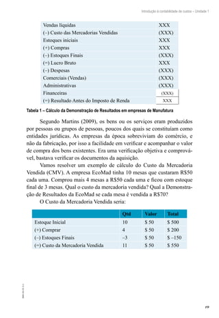 19
Introdução à contabilidade de custos – Unidade 1
EAD-10-CC3.1
Vendas líquidas XXX
(–) Custo das Mercadorias Vendidas (XXX)
Estoques iniciais XXX
(+) Compras XXX
(–) Estoques Finais (XXX)
(=) Lucro Bruto XXX
(–) Despesas (XXX)
Comerciais (Vendas) (XXX)
Administrativas (XXX)
Financeiras (XXX)
(=) Resultado Antes do Imposto de Renda XXX
Tabela 1 – Cálculo da Demonstração de Resultados em empresas de Manufatura
Segundo Martins (2009), os bens ou os serviços eram produzidos
por pessoas ou grupos de pessoas, poucos dos quais se constituíam como
entidades jurídicas. As empresas da época sobreviviam do comércio, e
não da fabricação, por isso a facilidade em verificar e acompanhar o valor
de compra dos bens existentes. Era uma verificação objetiva e comprová-
vel, bastava verificar os documentos da aquisição.
Vamos resolver um exemplo de cálculo do Custo da Mercadoria
Vendida (CMV). A empresa EcoMad tinha 10 mesas que custaram R$50
cada uma. Comprou mais 4 mesas a R$50 cada uma e ficou com estoque
final de 3 mesas. Qual o custo da mercadoria vendida? Qual a Demonstra-
ção de Resultados da EcoMad se cada mesa é vendida a R$70?
O Custo da Mercadoria Vendida seria:
Qtd Valor Total
Estoque Inicial 10 $ 50 $ 500
(+) Comprar 4 $ 50 $ 200
(–) Estoques Finais –3 $ 50 $ –150
(=) Custo da Mercadoria Vendida 11 $ 50 $ 550
 