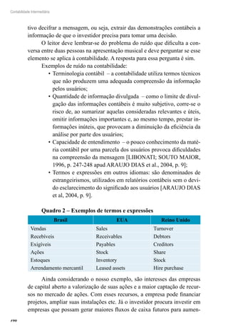190
Contabilidade Intermediária
tivo decifrar a mensagem, ou seja, extrair das demonstrações contábeis a
informação de que o investidor precisa para tomar uma decisão.
O leitor deve lembrar-se do problema do ruído que dificulta a con-
versa entre duas pessoas na apresentação musical e deve perguntar se esse
elemento se aplica à contabilidade. A resposta para essa pergunta é sim.
Exemplos de ruído na contabilidade:
Terminologia contábil – a contabilidade utiliza termos técnicos•	
que não produzem uma adequada compreensão da informação
pelos usuários;
Quantidade de informação divulgada – como o limite de divul-•	
gação das informações contábeis é muito subjetivo, corre-se o
risco de, ao sumarizar aquelas consideradas relevantes e úteis,
omitir informações importantes e, ao mesmo tempo, prestar in-
formações inúteis, que provocam a diminuição da eficiência da
análise por parte dos usuários;
Capacidade de entendimento – o pouco conhecimento da maté-•	
ria contábil por uma parcela dos usuários provoca dificuldades
na compreensão da mensagem [LIBONATI; SOUTO MAIOR,
1996, p. 247-248 apud ARAUJO DIAS et al., 2004, p. 9];
Termos e expressões em outros idiomas: são denominados de•	
estrangeirismos, utilizados em relatórios contábeis sem o devi-
do esclarecimento do significado aos usuários [ARAUJO DIAS
et al, 2004, p. 9].
Quadro 2 – Exemplos de termos e expressões
Brasil EUA Reino Unido
Vendas Sales Turnover
Recebíveis Receivables Debtors
Exigíveis Payables Creditors
Ações Stock Share
Estoques Inventory Stock
Arrendamento mercantil Leased assets Hire purchase
Ainda considerando o nosso exemplo, são interesses das empresas
de capital aberto a valorização de suas ações e a maior captação de recur-
sos no mercado de ações. Com esses recursos, a empresa pode financiar
projetos, ampliar suas instalações etc. Já o investidor procura investir em
empresas que possam gerar maiores fluxos de caixa futuros para aumen-
 