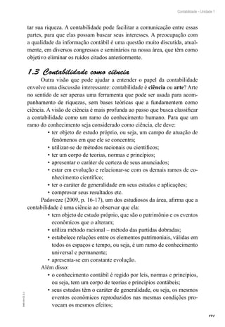 191
Contabilidade – Unidade 1
EAD-10-CC3.1
tar sua riqueza. A contabilidade pode facilitar a comunicação entre essas
partes, para que elas possam buscar seus interesses. A preocupação com
a qualidade da informação contábil é uma questão muito discutida, atual-
mente, em diversos congressos e seminários na nossa área, que têm como
objetivo eliminar os ruídos citados anteriormente.
Contabilidade como ciência1.3 
Outra visão que pode ajudar a entender o papel da contabilidade
envolve uma discussão interessante: contabilidade é ciência ou arte? Arte
no sentido de ser apenas uma ferramenta que pode ser usada para acom-
panhamento de riquezas, sem bases teóricas que a fundamentem como
ciência. A visão de ciência é mais profunda ao passo que busca classificar
a contabilidade como um ramo do conhecimento humano. Para que um
ramo do conhecimento seja considerado como ciência, ele deve:
ter objeto de estudo próprio, ou seja, um campo de atuação de•	
fenômenos em que ele se concentra;
utilizar-se de métodos racionais ou científicos;•	
ter um corpo de teorias, normas e princípios;•	
apresentar o caráter de certeza de seus anunciados;•	
estar em evolução e relacionar-se com os demais ramos de co-•	
nhecimento científico;
ter o caráter de generalidade em seus estudos e aplicações;•	
comprovar seus resultados etc.•	
Padoveze (2009, p. 16-17), um dos estudiosos da área, afirma que a
contabilidade é uma ciência ao observar que ela:
tem objeto de estudo próprio, que são o patrimônio e os eventos•	
econômicos que o alteram;
utiliza método racional – método das partidas dobradas;•	
estabelece relações entre os elementos patrimoniais, válidas em•	
todos os espaços e tempo, ou seja, é um ramo de conhecimento
universal e permanente;
apresenta-se em constante evolução.•	
Além disso:
o conhecimento contábil é regido por leis, normas e princípios,•	
ou seja, tem um corpo de teorias e princípios contábeis;
seus estudos têm o caráter de generalidade, ou seja, os mesmos•	
eventos econômicos reproduzidos nas mesmas condições pro-
vocam os mesmos efeitos;
 