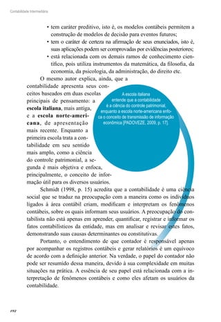 192
Contabilidade Intermediária
A escola italiana
entende que a contabilidade
é a ciência do controle patrimonial,
enquanto a escola norte-americana enfo-
ca o conceito de transmissão de informação
econômica [PADOVEZE, 2009, p. 17].
tem caráter preditivo, isto é, os modelos contábeis permitem a•	
construção de modelos de decisão para eventos futuros;
tem o caráter de certeza na afirmação de seus enunciados, isto é,•	
suas aplicações podem ser comprovadas por evidências posteriores;
está relacionada com os demais ramos de conhecimento cien-•	
tífico, pois utiliza instrumentos da matemática, da filosofia, da
economia, da psicologia, da administração, do direito etc.
O mesmo autor explica, ainda, que a
contabilidade apresenta seus con-
ceitos baseados em duas escolas
principais de pensamento: a
escola italiana, mais antiga,
e a escola norte-ameri-
cana, de apresentação
mais recente. Enquanto a
primeira escola trata a con-
tabilidade em seu sentido
mais amplo, como a ciência
do controle patrimonial, a se-
gunda é mais objetiva e enfoca,
principalmente, o conceito de infor-
mação útil para os diversos usuários.
Schmidt (1998, p. 15) acredita que a contabilidade é uma ciência
social que se traduz na preocupação com a maneira como os indivíduos
ligados à área contábil criam, modificam e interpretam os fenômenos
contábeis, sobre os quais informam seus usuários. A preocupação do con-
tabilista não está apenas em aprender, quantificar, registrar e informar os
fatos contabilísticos da entidade, mas em analisar e revisar estes fatos,
demonstrando suas causas determinantes ou constitutivas.
Portanto, o entendimento de que contador é responsável apenas
por acompanhar os registros contábeis e gerar relatórios é um equívoco
de acordo com a definição anterior. Na verdade, o papel do contador não
pode ser resumido dessa maneira, devido à sua complexidade em muitas
situações na prática. A essência de seu papel está relacionada com a in-
terpretação de fenômenos contábeis e como eles afetam os usuários da
contabilidade.
 