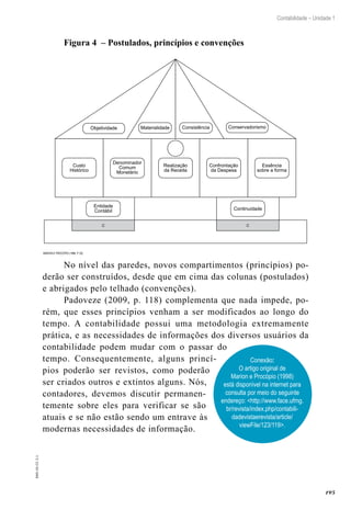 195
Contabilidade – Unidade 1
EAD-10-CC3.1
Figura 4 – Postulados, princípios e convenções
Custo
Histórico
Denominador
Comum
Monetário
Realização
da Receita
Confrontação
da Despesa
Essência
sobre a forma
Entidade
Contábil
C
Continuidade
C
Materialidade ConsistênciaObjetividade Conservadorismo
Marion e Procópio (1998, p. 25)
No nível das paredes, novos compartimentos (princípios) po-
derão ser construídos, desde que em cima das colunas (postulados)
e abrigados pelo telhado (convenções).
Padoveze (2009, p. 118) complementa que nada impede, po-
rém, que esses princípios venham a ser modificados ao longo do
tempo. A contabilidade possui uma metodologia extremamente
prática, e as necessidades de informações dos diversos usuários da
contabilidade podem mudar com o passar do
tempo. Consequentemente, alguns princí-
pios poderão ser revistos, como poderão
ser criados outros e extintos alguns. Nós,
contadores, devemos discutir permanen-
temente sobre eles para verificar se são
atuais e se não estão sendo um entrave às
modernas necessidades de informação.
Conexão:
O artigo original de
Marion e Procópio (1998)
está disponível na internet para
consulta por meio do seguinte
endereço: <http://www.face.ufmg.
br/revista/index.php/contabili-
dadevistaerevista/article/
viewFile/123/119>.
 