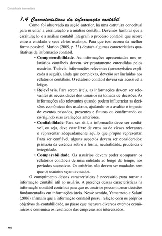 196
Contabilidade Intermediária
Características da informação contábil1.4 
Como foi observado na seção anterior, há uma estrutura conceitual
para orientar a escrituração e a análise contábil. Devemos lembrar que a
escrituração e a análise contábil integram o processo contábil que ocorre
entre a entidade e seus vários usuários. Para que isso ocorra da melhor
forma possível, Marion (2009, p. 33) destaca algumas características qua-
litativas da informação contábil.
Compreensibilidade•	 . As informações apresentadas nos re-
latórios contábeis devem ser prontamente entendidas pelos
usuários. Todavia, informações relevantes (característica expli-
cada a seguir), ainda que complexas, deverão ser incluídas nos
relatórios contábeis. O relatório contábil deverá ser acessível a
leigos.
Relevância•	 . Para serem úteis, as informações devem ser rele-
vantes às necessidades dos usuários na tomada de decisões. As
informações são relevantes quando podem influenciar as deci-
sões econômicas dos usuários, ajudando-os a avaliar o impacto
de eventos passados, presentes e futuros ou confirmando ou
corrigindo suas avaliações anteriores.
Confiabilidade•	 . Para ser útil, a informação deve ser confiá-
vel, ou seja, deve estar livre de erros ou de vieses relevantes
e representar adequadamente aquilo que propõe representar.
Para ser confiável, alguns aspectos devem ser considerados:
primazia da essência sobre a forma, neutralidade, prudência e
integridade.
Comparabilidade•	 . Os usuários devem poder comparar os
relatórios contábeis de uma entidade ao longo do tempo, nos
períodos sucessivos. Os critérios não devem ser mudados sem
que os usuários sejam avisados.
O cumprimento dessas características é necessário para tornar a
informação contábil útil ao usuário. A presença dessas características na
informação contábil contribui para que os usuários possam tomar decisões
fundamentadas em informações úteis. Nesse sentido, Yamamoto e Salotti
(2006) afirmam que a informação contábil possui relação com os próprios
objetivos da contabilidade, ao passo que mensura diversos eventos econô-
micos e comunica os resultados das empresas aos interessados.
 