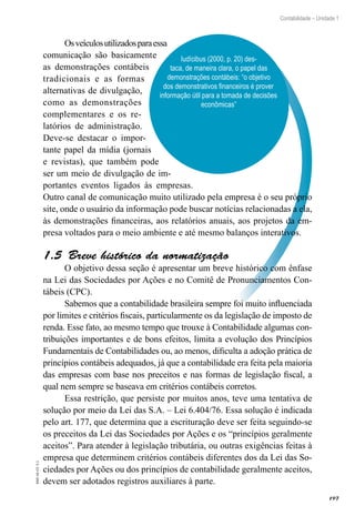 197
Contabilidade – Unidade 1
EAD-10-CC3.1
Iudícibus (2000, p. 20) des-
taca, de maneira clara, o papel das
demonstrações contábeis: “o objetivo
dos demonstrativos financeiros é prover
informação útil para a tomada de decisões
econômicas”
Osveículosutilizadosparaessa
comunicação são basicamente
as demonstrações contábeis
tradicionais e as formas
alternativas de divulgação,
como as demonstrações
complementares e os re-
latórios de administração.
Deve-se destacar o impor-
tante papel da mídia (jornais
e revistas), que também pode
ser um meio de divulgação de im-
portantes eventos ligados às empresas.
Outro canal de comunicação muito utilizado pela empresa é o seu próprio
site, onde o usuário da informação pode buscar notícias relacionadas a ela,
às demonstrações financeiras, aos relatórios anuais, aos projetos da em-
presa voltados para o meio ambiente e até mesmo balanços interativos.
Breve histórico da normatização1.5 
O objetivo dessa seção é apresentar um breve histórico com ênfase
na Lei das Sociedades por Ações e no Comitê de Pronunciamentos Con-
tábeis (CPC).
Sabemos que a contabilidade brasileira sempre foi muito influenciada
por limites e critérios fiscais, particularmente os da legislação de imposto de
renda. Esse fato, ao mesmo tempo que trouxe à Contabilidade algumas con-
tribuições importantes e de bons efeitos, limita a evolução dos Princípios
Fundamentais de Contabilidades ou, ao menos, dificulta a adoção prática de
princípios contábeis adequados, já que a contabilidade era feita pela maioria
das empresas com base nos preceitos e nas formas de legislação fiscal, a
qual nem sempre se baseava em critérios contábeis corretos.
Essa restrição, que persiste por muitos anos, teve uma tentativa de
solução por meio da Lei das S.A. – Lei 6.404/76. Essa solução é indicada
pelo art. 177, que determina que a escrituração deve ser feita seguindo-se
os preceitos da Lei das Sociedades por Ações e os “princípios geralmente
aceitos”. Para atender à legislação tributária, ou outras exigências feitas à
empresa que determinem critérios contábeis diferentes dos da Lei das So-
ciedades por Ações ou dos princípios de contabilidade geralmente aceitos,
devem ser adotados registros auxiliares à parte.
 