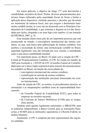 198
Contabilidade Intermediária
Em outras palavras, o objetivo do artigo 177 seria desvincular a
contabilidade societária da fiscal. Porém, diversos pronunciamentos pos-
teriores foram elaborados pelas autoridades fiscais de forma a limitar a
aplicação desse dispositivo, emitindo pareceres e decisões que deveriam
ser meramente de natureza fiscal, mas que exigem e determinam trata-
mento contábil similar, às vezes até em desacordo com os Princípios Fun-
damentais de Contabilidade, o que contraria o disposto na Lei das Socie-
dades por Ações, chegando a ser uma fuga a seu espírito e à sua intenção
[IUDÍCIBUS, 2007, p. 5].
Essa situação afasta nosso país de um importante processo que está
acontecendo no mundo: a convergência internacional das normas con-
tábeis, ou seja, uma busca pela padronização de normas contábeis. Isso
justifica a necessidade de termos uma normatização contábil no Brasil,
suportada legalmente, mas não limitada por esse vínculo, e caminhando
rumo a uma única contabilidade mundial.
Um importante passo, no Brasil, foi dado com a criação do CPC –
Comitê de Pronunciamentos Contábeis. O CPC foi criado em outubro de
2005 pela resolução n. 1.055/05 do CFC (Conselho Federal de Contabili-
dade) para ser o único órgão responsável pela emissão dos pronunciamen-
tos contábeis no Brasil, em função das necessidades de:
convergência internacional das normas contábeis;•	
centralização na emissão de normas contábeis;•	
representação das instituições nacionais interessadas em even-•	
tos internacionais.
Antes da criação do CPC, as normas, os procedimentos técnicos, as
orientações e as interpretações contábeis eram de responsabilidade basi-
camente:
do Conselho Federal de Contabilidade (CFC), para todas as•	
empresas no território nacional;
da Comissão de Valores Mobiliários (CVM) para as compa-•	
nhias abertas.
Também eram agentes legalmente autorizados: o IBRACON, para
as auditorias independentes; o Banco Central, para as instituições finan-
ceiras; a SUSEP, para as instituições seguradoras; e a Receita Federal, no
âmbito tributário.
Atualmente, o CPC é composto por dois representantes das seguin-
tes entidades:
 
