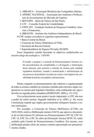 199
Contabilidade – Unidade 1
EAD-10-CC3.1
ABRASCA – Associação Brasileira das Companhias Abertas;1.	
APIMEC NACIONAL – Associação dos Analistas e Profissio-2.	
nais de Investimentos do Mercado de Capitais;
BOVESPA – Bolsa de Valores de São Paulo;3.	
CFC – Conselho Federal de Contabilidade;4.	
FIPECAFI – Fundação Instituto de Pesquisas Contábeis, Atua-5.	
riais e Financeiras;
IBRACON – Instituto dos Auditores Independentes do Brasil.6.	
O CPC sempre convidará os seguintes representantes:
Banco Central do Brasil;•	
Comissão de Valores Mobiliários (CVM);•	
Secretaria da Receita Federal;•	
Superintendência de Seguros Privados (SUSEP).•	
Esses integrantes estarão buscando os objetivos estabelecidos no
terceiro artigo da resolução n. 1.055/05:
O estudo, o preparo e a emissão de Pronunciamentos Técnicos so-
bre procedimentos de contabilidade e a divulgação e informações
dessa natureza, para permitir a emissão de normas pela entidade
reguladora brasileira, visando à centralização e uniformização do
seu processo de produção, levando em conta a convergência da con-
tabilidade brasileira aos padrões internacionais.
Porém, enquanto os pronunciamentos não cobrirem a regulamentação
de todas as normas contábeis já existentes emitidas pelos diversos órgãos res-
ponsáveis ou mesmo pelo legislativo brasileiro, estas continuarão em vigor e
deverão ser seguidas pelos contadores [PADOVEZE, 2009, p. 121-122].
Um esclarecimento nesse ponto é muito importante: o CPC não tem
o poder de emitir normas. Segundo Iudícibus et al. (2007, p. 16), nossa
Constituição impede que órgãos governamentais deleguem funções a ou-
tras instituições.
Por exemplo, a Comissão de Valores Mobiliários (CVM), em
28/01/2010, emitiu a Deliberação número 624/10, que aprova o documen-
to de revisão número 01 referente aos Pronunciamentos CPC 02, CPC 03,
CPC 16, CPC 26 e CPC 36, além da Orientação Técnica OCPC 01, todos
emitidos pelo Comitê de Pronunciamentos Contábeis. Em resumo, essa
deliberação produz efeito de norma à matéria apresentada nos pronuncia-
mentos citados.
 