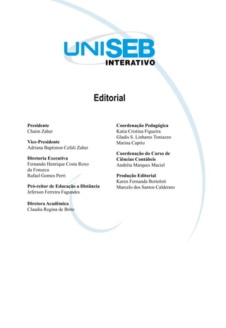 Editorial
Presidente
Chaim Zaher
Vice-Presidente
Adriana Baptiston Cefali Zaher
Diretoria Executiva
Fernando Henrique Costa Roxo
da Fonseca
Rafael Gomes Perri
Pró-reitor de Educação a Distância
Jeferson Ferreira Fagundes
Diretora Acadêmica
Claudia Regina de Brito
Coordenação Pedagógica
Katia Cristina Figueira
Gladis S. Linhares Toniazzo
Marina Caprio
Coordenação do Curso de
Ciências Contábeis
Andréia Marques Maciel
Produção Editorial
Karen Fernanda Bortoloti
Marcelo dos Santos Calderaro
 