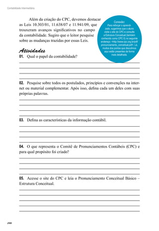 200
Contabilidade Intermediária
Além da criação do CPC, devemos destacar
as Leis 10.303/01, 11.638/07 e 11.941/09, que
trouxeram avanços significativos no campo
da contabilidade. Sugiro que o leitor pesquise
sobre as mudanças trazidas por essas Leis.
Atividades
Qual o papel da contabilidade?01.	
Pesquise sobre todos os postulados, princípios e convenções na inter-02.	
net ou material complementar. Após isso, defina cada um deles com suas
próprias palavras.
Defina as características da informação contábil.03.	
O que representa o Comitê de Pronunciamentos Contábeis (CPC) e04.	
para qual propósito foi criado?
Acesse o site do CPC e leia o Pronunciamento Conceitual Básico –05.	
Estrutura Conceitual.
Conexão:
Para reforçar o aprendi-
zado, sugerimos que o aluno
visite o site do CPC e consulte
a Estrutura Conceitual (também
conhecido como CPC 0) no seguinte
endereço: <http://www.cpc.org.br/pdf/
pronunciamento_conceitual.pdf>. Lá,
muitos dos pontos que discutimos
aqui estão presentes de forma
mais detalhada.
 
