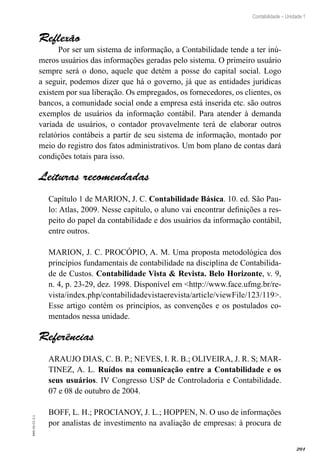 201
Contabilidade – Unidade 1
EAD-10-CC3.1
Reflexão
Por ser um sistema de informação, a Contabilidade tende a ter inú-
meros usuários das informações geradas pelo sistema. O primeiro usuário
sempre será o dono, aquele que detém a posse do capital social. Logo
a seguir, podemos dizer que há o governo, já que as entidades jurídicas
existem por sua liberação. Os empregados, os fornecedores, os clientes, os
bancos, a comunidade social onde a empresa está inserida etc. são outros
exemplos de usuários da informação contábil. Para atender à demanda
variada de usuários, o contador provavelmente terá de elaborar outros
relatórios contábeis a partir de seu sistema de informação, montado por
meio do registro dos fatos administrativos. Um bom plano de contas dará
condições totais para isso.
Leituras recomendadas
Capítulo 1 de MARION, J. C. Contabilidade Básica. 10. ed. São Pau-
lo: Atlas, 2009. Nesse capítulo, o aluno vai encontrar definições a res-
peito do papel da contabilidade e dos usuários da informação contábil,
entre outros.
MARION, J. C. PROCÓPIO, A. M. Uma proposta metodológica dos
princípios fundamentais de contabilidade na disciplina de Contabilida-
de de Custos. Contabilidade Vista & Revista. Belo Horizonte, v. 9,
n. 4, p. 23-29, dez. 1998. Disponível em <http://www.face.ufmg.br/re-
vista/index.php/contabilidadevistaerevista/article/viewFile/123/119>.
Esse artigo contém os princípios, as convenções e os postulados co-
mentados nessa unidade.
Referências
ARAUJO DIAS, C. B. P.; NEVES, I. R. B.; OLIVEIRA, J. R. S; MAR-
TINEZ, A. L. Ruídos na comunicação entre a Contabilidade e os
seus usuários. IV Congresso USP de Controladoria e Contabilidade.
07 e 08 de outubro de 2004.
BOFF, L. H.; PROCIANOY, J. L.; HOPPEN, N. O uso de informações
por analistas de investimento na avaliação de empresas: à procura de
 