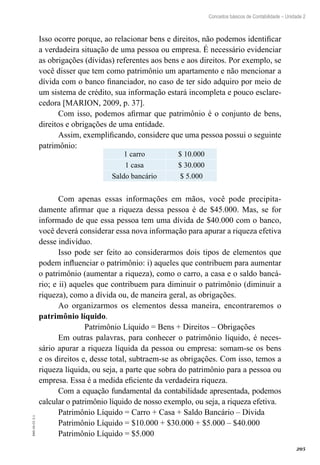 205
EAD-10-CC3.1
Conceitos básicos de Contabilidade – Unidade 2
Isso ocorre porque, ao relacionar bens e direitos, não podemos identificar
a verdadeira situação de uma pessoa ou empresa. É necessário evidenciar
as obrigações (dívidas) referentes aos bens e aos direitos. Por exemplo, se
você disser que tem como patrimônio um apartamento e não mencionar a
dívida com o banco financiador, no caso de ter sido adquiro por meio de
um sistema de crédito, sua informação estará incompleta e pouco esclare-
cedora [MARION, 2009, p. 37].
Com isso, podemos afirmar que patrimônio é o conjunto de bens,
direitos e obrigações de uma entidade.
Assim, exemplificando, considere que uma pessoa possui o seguinte
patrimônio:
1 carro $ 10.000
1 casa $ 30.000
Saldo bancário $ 5.000
Com apenas essas informações em mãos, você pode precipita-
damente afirmar que a riqueza dessa pessoa é de $45.000. Mas, se for
informado de que essa pessoa tem uma dívida de $40.000 com o banco,
você deverá considerar essa nova informação para apurar a riqueza efetiva
desse indivíduo.
Isso pode ser feito ao considerarmos dois tipos de elementos que
podem influenciar o patrimônio: i) aqueles que contribuem para aumentar
o patrimônio (aumentar a riqueza), como o carro, a casa e o saldo bancá-
rio; e ii) aqueles que contribuem para diminuir o patrimônio (diminuir a
riqueza), como a dívida ou, de maneira geral, as obrigações.
Ao organizarmos os elementos dessa maneira, encontraremos o
patrimônio líquido.
Patrimônio Líquido = Bens + Direitos – Obrigações
Em outras palavras, para conhecer o patrimônio líquido, é neces-
sário apurar a riqueza líquida da pessoa ou empresa: somam-se os bens
e os direitos e, desse total, subtraem-se as obrigações. Com isso, temos a
riqueza líquida, ou seja, a parte que sobra do patrimônio para a pessoa ou
empresa. Essa é a medida eficiente da verdadeira riqueza.
Com a equação fundamental da contabilidade apresentada, podemos
calcular o patrimônio líquido de nosso exemplo, ou seja, a riqueza efetiva.
Patrimônio Líquido = Carro + Casa + Saldo Bancário – Dívida
Patrimônio Líquido = $10.000 + $30.000 + $5.000 – $40.000
Patrimônio Líquido = $5.000
 