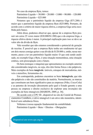 207
EAD-10-CC3.1
Conceitos básicos de Contabilidade – Unidade 2
No caso da empresa Byte, temos:
Patrimônio Líquido = 30.000 + 20.000 + 5.000 + 90.000 – 120.000
Patrimônio Líquido = $25.000
Notamos que o patrimônio líquido da empresa Giga ($71.200) é
maior que o patrimônio líquido da empresa Byte ($25.000). Portanto, de
acordo com o critério de maior riqueza efetiva, a empresa Giga seria esco-
lhida pelo banco.
Além disso, podemos observar que, apesar de a empresa Byte pos-
suir um caixa 25 vezes maior ($30.000/$1.200) que o da empresa Giga, a
riqueza efetiva desta é maior. A principal explicação para isso se deve ao
valor alto da dívida de Byte.
Vale ressaltar que não estamos considerando o potencial de geração
de receitas. É possível que a empresa Byte tenha um rendimento tal que
em dois meses consiga quitar a sua dívida de $120.000 e, então, nesse mo-
mento, passe a ter um patrimônio líquido maior. O que está sendo anali-
sado, no exemplo Giga e Byte, é uma situação momentânea, uma situação
estática, sem preocupação com o futuro.
Os bens (estoque e máquina) que apresentamos no exemplo anterior
são considerados tangíveis, ou seja, eles têm forma física e são palpáveis.
Mais exemplos de bens tangíveis: imóveis, estoques de mercadorias, mó-
veis e utensílios, ferramentas etc.
Em contrapartida, podemos encontrar os bens intangíveis, que não
são palpáveis e não são constituídos de matéria. Normalmente, as marcas
que constituem um bem significativo para as empresas (Nike, Coca-Cola)
e as patentes de invenção (documento pelo qual o Estado garante a uma
pessoa ou empresa o direito exclusivo de explorar uma invenção) são
exemplos de bens intangíveis [MARION, 2009, p. 38].
De acordo com o CPC 04 , disponível no site do Comitê de Pronun-
ciamentos Contábeis, o ativo intangível é um ativo não monetário, identi-
ficável sem substância física.
Voltemos à nossa equação fundamental da contabilidade:
Patrimônio Líquido = Bens + Direitos – Obrigações
Disponível em www.cpc.org.br.
 
