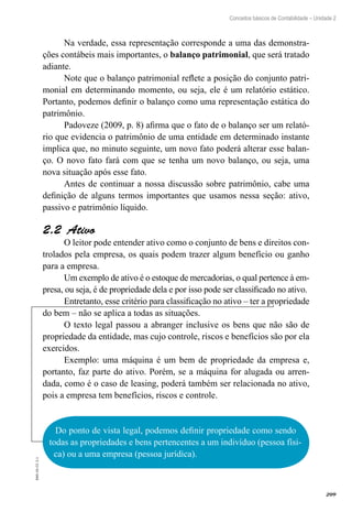 209
EAD-10-CC3.1
Conceitos básicos de Contabilidade – Unidade 2
Na verdade, essa representação corresponde a uma das demonstra-
ções contábeis mais importantes, o balanço patrimonial, que será tratado
adiante.
Note que o balanço patrimonial reflete a posição do conjunto patri-
monial em determinando momento, ou seja, ele é um relatório estático.
Portanto, podemos definir o balanço como uma representação estática do
patrimônio.
Padoveze (2009, p. 8) afirma que o fato de o balanço ser um relató-
rio que evidencia o patrimônio de uma entidade em determinado instante
implica que, no minuto seguinte, um novo fato poderá alterar esse balan-
ço. O novo fato fará com que se tenha um novo balanço, ou seja, uma
nova situação após esse fato.
Antes de continuar a nossa discussão sobre patrimônio, cabe uma
definição de alguns termos importantes que usamos nessa seção: ativo,
passivo e patrimônio líquido.
Ativo2.2 
O leitor pode entender ativo como o conjunto de bens e direitos con-
trolados pela empresa, os quais podem trazer algum benefício ou ganho
para a empresa.
Um exemplo de ativo é o estoque de mercadorias, o qual pertence à em-
presa, ou seja, é de propriedade dela e por isso pode ser classificado no ativo.
Entretanto, esse critério para classificação no ativo – ter a propriedade
do bem – não se aplica a todas as situações.
O texto legal passou a abranger inclusive os bens que não são de
propriedade da entidade, mas cujo controle, riscos e benefícios são por ela
exercidos.
Exemplo: uma máquina é um bem de propriedade da empresa e,
portanto, faz parte do ativo. Porém, se a máquina for alugada ou arren-
dada, como é o caso de leasing, poderá também ser relacionada no ativo,
pois a empresa tem benefícios, riscos e controle.
Do ponto de vista legal, podemos definir propriedade como sendo
todas as propriedades e bens pertencentes a um indivíduo (pessoa físi-
ca) ou a uma empresa (pessoa jurídica).
 