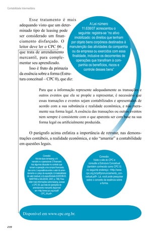 210
Contabilidade Intermediária
A Lei número
11.638/07 acrescentou o
seguinte: registra-se “no ativo
imobilizado: os direitos que tenham
por objeto bens corpóreos destinados à
manutenção das atividades da companhia
ou da empresa ou exercidos com essa
finalidade, inclusive os decorrentes de
operações que transfiram à com-
panhia os benefícios, riscos e
controle desses bens”
Esse tratamento é mais
adequando visto que um deter-
minado tipo de leasing pode
ser considerado um finan-
ciamento disfarçado. O
leitor deve ler o CPC 06 ,
que trata de arrendamento
mercantil, para comple-
mentar seu aprendizado.
Isso é fruto da primazia
da essência sobre a forma (Estru-
tura conceitual – CPC 0), que diz:
Para que a informação represente adequadamente as transações e
outros eventos que ela se propõe a representar, é necessário que
essas transações e eventos sejam contabilizados e apresentados de
acordo com a sua substância e realidade econômica, e não mera-
mente sua forma legal. A essência das transações ou outros eventos
nem sempre é consistente com o que aparenta ser com base na sua
forma legal ou artificialmente produzida.
O parágrafo acima enfatiza a importância de retratar, nas demons-
trações contábeis, a realidade econômica, e não “amarrar” a contabilidade
em questões legais.
Disponível em www.cpc.org.br.
Conexão:
Hádoistiposdeleasing:ofi-
nanceiroeooperacional.Ofinanceiro
trazalgumascláusulasnocontratoque
tornamaoperaçãoumacomprafinanciada,
taiscomo:i)equivalênciaentreovalordoarren-
damentoeopreçodeaquisição;ii)imaterialidade
dovalorresidual;eiii)especificidade[IUDÍCIBUS,
MARTINSeGELBCKE,2007,p.199].Para
obtermaisinformaçõessobreleasing,acesse
oCPC06,quetratadeoperaçõesde
arrendamentomercantil,disponível
em<http://www.cpc.org.br/pdf/
CPC_06.pdf>.
Conexão:
Visite o site do CPC e
consulte a Estrutura Conceitual
(também conhecido como CPC 0)
no seguinte endereço: <http://www.
cpc.org.br/pdf/pronunciamento_con-
ceitual.pdf>. Lá, você pode pesquisar
sobre o conceito da essência sobre
a forma.
 