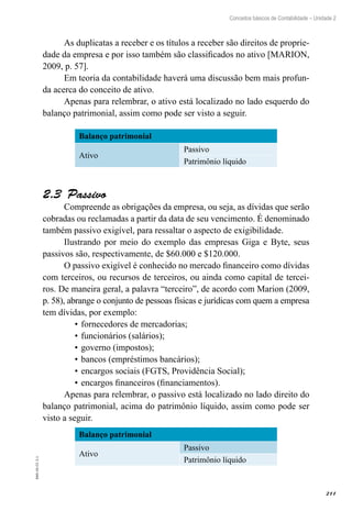 211
EAD-10-CC3.1
Conceitos básicos de Contabilidade – Unidade 2
As duplicatas a receber e os títulos a receber são direitos de proprie-
dade da empresa e por isso também são classificados no ativo [MARION,
2009, p. 57].
Em teoria da contabilidade haverá uma discussão bem mais profun-
da acerca do conceito de ativo.
Apenas para relembrar, o ativo está localizado no lado esquerdo do
balanço patrimonial, assim como pode ser visto a seguir.
Balanço patrimonial
Ativo
Passivo
Patrimônio líquido
Passivo2.3 
Compreende as obrigações da empresa, ou seja, as dívidas que serão
cobradas ou reclamadas a partir da data de seu vencimento. É denominado
também passivo exigível, para ressaltar o aspecto de exigibilidade.
Ilustrando por meio do exemplo das empresas Giga e Byte, seus
passivos são, respectivamente, de $60.000 e $120.000.
O passivo exigível é conhecido no mercado financeiro como dívidas
com terceiros, ou recursos de terceiros, ou ainda como capital de tercei-
ros. De maneira geral, a palavra “terceiro”, de acordo com Marion (2009,
p. 58), abrange o conjunto de pessoas físicas e jurídicas com quem a empresa
tem dívidas, por exemplo:
fornecedores de mercadorias;•	
funcionários (salários);•	
governo (impostos);•	
bancos (empréstimos bancários);•	
encargos sociais (FGTS, Providência Social);•	
encargos financeiros (financiamentos).•	
Apenas para relembrar, o passivo está localizado no lado direito do
balanço patrimonial, acima do patrimônio líquido, assim como pode ser
visto a seguir.
Balanço patrimonial
Ativo
Passivo
Patrimônio líquido
 