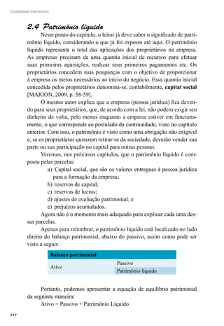 212
Contabilidade Intermediária
Patrimônio líquido2.4 
Neste ponto do capítulo, o leitor já deve saber o significado de patri-
mônio líquido, considerando o que já foi exposto até aqui. O patrimônio
líquido representa o total das aplicações dos proprietários na empresa.
As empresas precisam de uma quantia inicial de recursos para efetuar
suas primeiras aquisições, realizar seus primeiros pagamentos etc. Os
proprietários concedem suas poupanças com o objetivo de proporcionar
à empresa os meios necessários ao início do negócio. Essa quantia inicial
concedida pelos proprietários denomina-se, contabilmente, capital social
[MARION, 2009, p. 58-59].
O mesmo autor explica que a empresa (pessoa jurídica) fica deven-
do para seus proprietários, que, de acordo com a lei, não podem exigir seu
dinheiro de volta, pelo menos enquanto a empresa estiver em funciona-
mento, o que corresponde ao postulado da continuidade, visto no capítulo
anterior. Com isso, o patrimônio é visto como uma obrigação não exigível
e, se os proprietários quiserem retirar-se da sociedade, deverão vender sua
parte ou sua participação no capital para outras pessoas.
Veremos, nos próximos capítulos, que o patrimônio líquido é com-
posto pelas parcelas:
Capital social, que são os valores entregues à pessoa jurídicaa)	
para a formação da empresa;
reservas de capital;b)	
reservas de lucros;c)	
ajustes de avaliação patrimonial; ed)	
prejuízos acumulados.e)	
Agora não é o momento mais adequado para explicar cada uma des-
sas parcelas.
Apenas para relembrar, o patrimônio líquido está localizado no lado
direito do balanço patrimonial, abaixo do passivo, assim como pode ser
visto a seguir.
Balanço patrimonial
Ativo
Passivo
Patrimônio líquido
Portanto, podemos apresentar a equação de equilíbrio patrimonial
da seguinte maneira:
Ativo = Passivo + Patrimônio Líquido
 