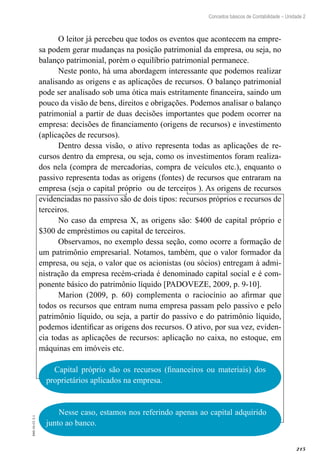 215
EAD-10-CC3.1
Conceitos básicos de Contabilidade – Unidade 2
O leitor já percebeu que todos os eventos que acontecem na empre-
sa podem gerar mudanças na posição patrimonial da empresa, ou seja, no
balanço patrimonial, porém o equilíbrio patrimonial permanece.
Neste ponto, há uma abordagem interessante que podemos realizar
analisando as origens e as aplicações de recursos. O balanço patrimonial
pode ser analisado sob uma ótica mais estritamente financeira, saindo um
pouco da visão de bens, direitos e obrigações. Podemos analisar o balanço
patrimonial a partir de duas decisões importantes que podem ocorrer na
empresa: decisões de financiamento (origens de recursos) e investimento
(aplicações de recursos).
Dentro dessa visão, o ativo representa todas as aplicações de re-
cursos dentro da empresa, ou seja, como os investimentos foram realiza-
dos nela (compra de mercadorias, compra de veículos etc.), enquanto o
passivo representa todas as origens (fontes) de recursos que entraram na
empresa (seja o capital próprio ou de terceiros ). As origens de recursos
evidenciadas no passivo são de dois tipos: recursos próprios e recursos de
terceiros.
No caso da empresa X, as origens são: $400 de capital próprio e
$300 de empréstimos ou capital de terceiros.
Observamos, no exemplo dessa seção, como ocorre a formação de
um patrimônio empresarial. Notamos, também, que o valor formador da
empresa, ou seja, o valor que os acionistas (ou sócios) entregam à admi-
nistração da empresa recém-criada é denominado capital social e é com-
ponente básico do patrimônio líquido [PADOVEZE, 2009, p. 9-10].
Marion (2009, p. 60) complementa o raciocínio ao afirmar que
todos os recursos que entram numa empresa passam pelo passivo e pelo
patrimônio líquido, ou seja, a partir do passivo e do patrimônio líquido,
podemos identificar as origens dos recursos. O ativo, por sua vez, eviden-
cia todas as aplicações de recursos: aplicação no caixa, no estoque, em
máquinas em imóveis etc.
Capital próprio são os recursos (financeiros ou materiais) dos
proprietários aplicados na empresa.
Nesse caso, estamos nos referindo apenas ao capital adquirido
junto ao banco.
 