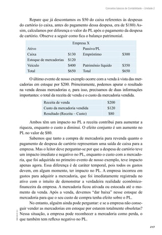 217
EAD-10-CC3.1
Conceitos básicos de Contabilidade – Unidade 2
Repare que já descontamos os $50 do caixa referentes às despesas
do cartório (o caixa, antes do pagamento dessa despesa, era de $180) As-
sim, calculamos por diferença o valor do PL após o pagamento da despesa
de cartório. Observe a seguir como fica o balanço patrimonial.
Empresa X
Ativo Passivo/PL
Caixa $130 Empréstimo $300
Estoque de mercadorias $120
Veículo $400 Patrimônio líquido $350
Total $650 Total $650
O último evento de nosso exemplo ocorre com a venda à vista das mer-
cadorias em estoque por $200. Primeiramente, podemos apurar o resultado
na venda dessas mercadorias e, para isso, precisamos de duas informações
importantes: o total da receita de venda e o custo da mercadoria vendida.
Receita de venda $200
Custo da mercadoria vendida $120
Resultado (Receita – Custo) $80
Ambos têm um impacto no PL a receita contribui para aumentar a
riqueza, enquanto o custo a diminui. O efeito conjunto é um aumento no
PL no valor de $80.
Sabemos que tanto a compra de mercadoria para revenda quanto o
pagamento de despesa de cartório representam uma saída de caixa para a
empresa. Mas o leitor deve perguntar-se por que a despesa de cartório teve
um impacto imediato e negativo no PL, enquanto o custo com a mercado-
ria, que foi adquirida no primeiro evento de nosso exemplo, teve impacto
apenas agora. Essa diferença é de caráter temporal, pois todos os gastos
devem, em algum momento, ter impacto no PL. A empresa incorreu em
gastos para adquirir a mercadoria, que foi imediatamente registrada no
ativo com o intuito de demonstrar a verdadeira realidade econômico-
financeira da empresa. A mercadoria ficou ativada ou estocada até o mo-
mento da venda. Após a venda, devemos “dar baixa” nesse estoque de
mercadoria para que o seu custo de compra tenha efeito sobre o PL.
No entanto, alguém ainda pode perguntar: e se a empresa não conse-
guir vender as mercadorias em estoque por estarem totalmente obsoletas?
Nessa situação, a empresa pode reconhecer a mercadoria como perda, o
que também tem reflexo negativo no PL.
 