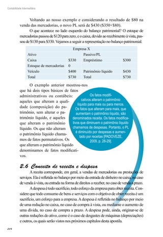 218
Contabilidade Intermediária
Os fatos modifi-
cativos alteram o patrimônio
líquido para mais ou para menos.
Os fatos que alteram para mais, que
aumentam o patrimônio líquido, são
denominados receita. Os fatos modifica-
tivos que diminuem o patrimônio líquido
chamamos de despesas. Portanto, o PL
é diminuído por despesas e aumen-
tado por receitas [PADOVEZE,
2009, p. 28-29].
Voltando ao nosso exemplo e considerando o resultado de $80 na
venda das mercadorias, o novo PL será de $430 ($350+$80).
O que acontece no lado esquerdo do balanço patrimonial? O estoque de
mercadoriaspassoude$120parazero,eocaixa,devidoaorecebimentoàvista,pas-
soude$130 para $330. Vejamos a seguir a representação no balanço patrimonial.
Empresa X
Ativo Passivo/PL
Caixa $330 Empréstimo $300
Estoque de mercadorias 0
Veículo $400 Patrimônio líquido $430
Total $730 Total $730
O exemplo anterior mostrou-nos
que há dois tipos básicos de fatos
administrativos ou contábeis:
aqueles que alteram a quali-
dade (composição) do pa-
trimônio, sem alterar o pa-
trimônio líquido, e aqueles
que alteram o patrimônio
líquido. Os que não alteram
o patrimônio líquido chama-
mos de fatos permutativos. Os
que alteram o patrimônio líquido
denominamos de fatos modificati-
vos.
Conceito de receita e despesa2.6 
A receita corresponde, em geral, a vendas de mercadorias ou prestações de
serviços.Elaérefletida no balanço por meio da entrada de dinheiro nocaixa,nocaso
devendaàvista,ouentradanaformadedireitosareceber,nocasodevendaaprazo.
Adespesaétodosacrifício,todoesforçodaempresaparaobterreceita.Con-
sidere que todo consumo de bens e serviços com o objetivo de obter receita é um
sacrifício, um esforço para a empresa.Adespesa é refletida no balanço por meio
de uma redução no caixa, no caso de compra à vista, ou mediante o aumento de
uma dívida, no caso de compra a prazo. A despesa pode, ainda, originar-se de
outras reduções do ativo, como é o caso de desgastes de máquinas (depreciações)
e outros, os quais serão vistos nos próximos capítulos desta apostila.
 