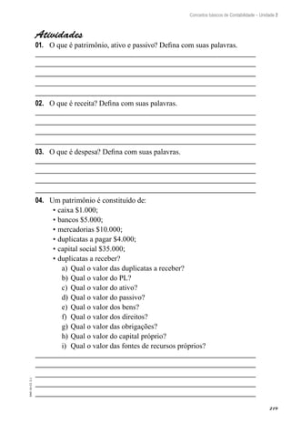 219
Contabilidade – Unidade 1
EAD-10-CC3.1
Conceitos básicos de Contabilidade – Unidade 2
Atividades
O que é patrimônio, ativo e passivo? Defina com suas palavras.01.	
O que é receita? Defina com suas palavras.02.	
O que é despesa? Defina com suas palavras.03.	
Um patrimônio é constituído de:04.	
•	caixa $1.000;
•	bancos $5.000;
•	mercadorias $10.000;
•	duplicatas a pagar $4.000;
•	capital social $35.000;
•	duplicatas a receber?
Qual o valor das duplicatas a receber?a)	
Qual o valor do PL?b)	
Qual o valor do ativo?c)	
Qual o valor do passivo?d)	
Qual o valor dos bens?e)	
Qual o valor dos direitos?f)	
Qual o valor das obrigações?g)	
Qual o valor do capital próprio?h)	
Qual o valor das fontes de recursos próprios?i)	
 