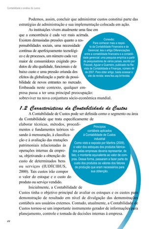22
Contabilidade e análise de custos
Princípios
contábeis aplicados
à Contabilidade de Custos
industrial
Como visto e exposto por Martins (2009),
o valor dos estoques dos produtos fabrica-
dos pelas empresas deveria representar, de
fato, o montante equivalente ao valor de com-
pras. Dessa forma, passaram a fazer parte do
custo dos produtos os valores dos fatores
de produção que eram necessários para
sua obtenção.
Podemos, assim, concluir que administrar custos constitui parte das
estratégias de administração e sua implementação colocada em ação.
As instituições vivem atualmente uma fase em
que a concorrência é cada vez mais acirrada.
Existem demasiadas pressões quanto a res-
ponsabilidades sociais, uma necessidade
contínua de aperfeiçoamento tecnológi-
co e de processos, um número cada vez
maior de consumidores exigindo pro-
dutos de alta qualidade, funcionais e de
baixo custo e uma pressão oriunda dos
efeitos da globalização a partir da possi-
bilidade de novos entrantes no mercado.
Embasada neste contexto, qualquer em-
presa passa a ter uma principal preocupação:
sobreviver na nova conjuntura sócio-econômica mundial.
Características da Contabilidade de Custos1.2 
A Contabilidade de Custos pode ser definida como o segmento ou área
da Contabilidade que trata especificamente de
elaborar técnicas, métodos, procedi-
mentos e fundamentos teóricos vi-
sando à mensuração, à classifica-
ção e à avaliação das mutações
patrimoniais relacionadas às
operações internas da empre-
sa, objetivando a obtenção do
custo de determinados bens
ou serviços (IUDÍCIBUS,
2000). Tais custos irão compor
o valor do estoque e o custo do
produto ou serviço vendido.
Inicialmente, a Contabilidade de
Custos tinha o objetivo principal de avaliar os estoques e os custos para
demonstração de resultado em nível de divulgação das demonstrações
contábeis aos usuários externos. Contudo, atualmente, a Contabilidade de
Custos tornou-se um importante instrumento gerador de informações para
planejamento, controle e tomada de decisões internas à empresa.
Conexão:
Para conhecer mais a respei-
to da Contabilidade Financeira e da
Gerencial, leia o artigo Diferenciações
entre a contabilidade financeira e a contabili-
dade gerencial: uma pesquisa empírica a partir
de pesquisadores de vários países, escrito por
Frezzati, Aguiar e Guerreiro, publicado na Re-
vista de Contabilidade e Finanças, número 44
de 2007. Para obter artigo, basta acessar o
site da revista: www.fea.usp.br/revista.
 