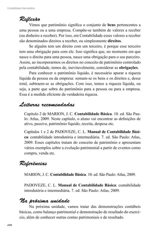 220
Contabilidade Intermediária
Reflexão
Vimos que patrimônio significa o conjunto de bens pertencentes a
uma pessoa ou a uma empresa. Compõe-se também de valores a receber
(ou dinheiro a receber). Por isso, em Contabilidade esses valores a receber
são denominados direitos a receber, ou simplesmente direitos.
Se alguém tem um direito com um terceiro, é porque esse terceiro
tem uma obrigação para com ele. Isso significa que, no momento em que
nasce o direito para uma pessoa, nasce uma obrigação para o seu parceiro.
Assim, ao incorporarmos os direitos no conceito de patrimônio controlado
pela contabilidade, temos de, inevitavelmente, considerar as obrigações.
Para conhecer o patrimônio líquido, é necessário apurar a riqueza
líquida da pessoa ou da empresa: somam-se os bens e os direitos e, desse
total, subtraem-se as obrigações. Com isso, temos a riqueza líquida, ou
seja, a parte que sobra do patrimônio para a pessoa ou para a empresa.
Essa é a medida eficiente da verdadeira riqueza.
Leituras recomendadas
Capítulo 2 de MARION, J. C. Contabilidade Básica. 10. ed. São Pau-
lo: Atlas, 2009. Neste capítulo, o aluno vai encontrar as definições de
ativo, passivo, patrimônio líquido, receita, despesa etc.
Capítulos 1 e 2 de PADOVEZE, C. L. Manual de Contabilidade Bási-
ca: contabilidade introdutória e intermediária. 7. ed. São Paulo: Atlas,
2009. Esses capítulos tratam do conceito de patrimônio e apresentam
vários exemplos sobre a evolução patrimonial a partir de eventos como
compra, venda etc.
Referências
MARION, J. C. Contabilidade Básica. 10. ed. São Paulo: Atlas, 2009.
PADOVEZE, C. L. Manual de Contabilidade Básica: contabilidade
introdutória e intermediária. 7. ed. São Paulo: Atlas, 2009.
Na próxima unidade
Na próxima unidade, vamos tratar das demonstrações contábeis
básicas, como balanço patrimonial e demonstração de resultado do exercí-
cio, além de conhecer outras contas patrimoniais e de resultado.
 