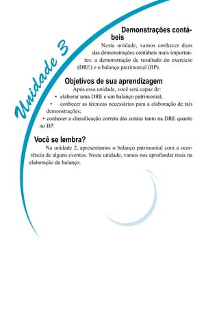 Unidade3
Demonstrações contá-
beis
Nesta unidade, vamos conhecer duas
das demonstrações contábeis mais importan-
tes: a demonstração de resultado do exercício
(DRE) e o balanço patrimonial (BP).
Objetivos de sua aprendizagem
Após essa unidade, você será capaz de:
elaborar uma DRE e um balanço patrimonial;•	
conhecer as técnicas necessárias para a elaboração de tais•	
demonstrações;
conhecer a classificação correta das contas tanto na DRE quanto•	
no BP.
Você se lembra?
Na unidade 2, apresentamos o balanço patrimonial com a ocor-
rência de alguns eventos. Nesta unidade, vamos nos aprofundar mais na
elaboração do balanço.
 