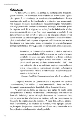 222
Contabilidade Intermediária
Introdução
As demonstrações contábeis, conhecidas também como demonstra-
ções financeiras, são elaboradas pelas entidades de acordo com a legisla-
ção vigente. É necessário que os usuários tenham conhecimento de suas
estruturas, dos critérios de classificação e avaliações, para compreende-
rem os dados ordenados e consolidados nas demonstrações. Por exemplo,
o balanço patrimonial condensa e demonstra a situação patrimonial global
da empresa, qual foi a origem e as aplicações do dinheiro dos sócios,
acionistas, proprietários e o seu fim – lucro ou prejuízo acumulado. É esta
demonstração que um investidor em ações de empresas estatais deverá
consultar antes de fazer suas aplicações – por exemplo, analisando a situa-
ção financeira líquida da empresa, seu grau de endividamento, sua rotativa
de estoques, bem como outros pontos importantes, pois, se não houver um
conhecimento técnico prévio, poderão ocorrer investimentos desastrosos.
Atualmente, as demonstrações contábeis brasileiras são basica-
mente regidas pela Lei 6.404/76. Apesar de ser uma lei relativa às
sociedades por ações, suas regras estendem-se às demais sociedades
sujeitas à tributação do imposto de renda com base no “Lucro Real”
(lucro contábil ajustado), por força do Decreto-lei nº 1.598/77. Por
essa legislação, não só as sociedades anônimas, mas também as
civis e outras, desde que sujeitas àquela tributação, acabam por se
sujeitar às normas relativas à contabilidade e às demonstrações fi-
nanceiras da Lei das S.A .
Alexandre Assaf Neto, Finanças corporativas e valor, 2. ed., Atlas, p. 85.
O objetivo principal da Contabilidade é o de prover seus usuários
com demonstrações e análises de natureza econômica, financeira, física e
de produtividade, com relação à entidade objeto de contabilização.
As empresas, na forma de sociedade por ações, há muito tempo
vêm publicando o Balanço Patrimonial e a Demonstração de Resultado do
Exercício. O Balanço retrata a situação da entidade em determinada data;
por sua característica absolutamente estática, pode ser cognominado de
fotografia da empresa naquele momento. A outra demonstração mencio-
nada anteriormente, a do resultado do exercício, como a própria denomi-
nação sugere, já apresenta característica dinâmica e representa o fluxo de
formação do resultado em determinado período.
 