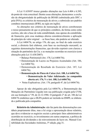 223
EAD-10-CC3.1
Demonstrações contábeis – Unidade 3
A Lei 11.638/07 trouxe grandes alterações nas Leis 6.404 e 6.385,
do ponto de vista conceitual. Dentre essas alterações, destacamos: a exclu-
são da obrigatoriedade de publicação da DOAR (substituída pela DFC e
pela DVA); os critérios de mensuração de ativos; a submissão aos padrões
contábeis internacionais (IFRS, na sigla em inglês).
As alterações nos critérios de mensuração de ativos corroboraram
o nosso pensamento de que os princípios contábeis, da forma como estão
escritos, não são a base de toda contabilidade, mas apenas da contabilida-
de financeira, pois essa mudança alterou consideravelmente a aplicação
do princípio do valor original – se fosse base, não poderia ser alterado.
A Lei 6404/76, no artigo 176, diz que, no final de cada exercício
social, a diretoria fará elaborar, com base na escrituração mercantil, as
seguintes demonstrações financeiras, que deverão exprimir com clareza a
situação do patrimônio da Cia. e as mutações ocorridas no exercício (com
alterações pela Lei 11.638/2007):
Balanço Patrimonial (Art. 178, Lei 6404/76);•	
Demonstração de Lucros ou Prejuízos Acumulados (Art. 186,•	
Lei 6404/76);
Demonstração do Resultado do Exercício (Art. 187, Lei•	
6404/76);
Demonstração do Fluxo de Caixa (Art. 188, Lei 6404/76)•	 ;
Demonstração do Valor Adicionado. (se companhia▪▪
aberta art. 176, V e Art. 188, Lei 6404/76);
Notas Explicativas. (Art. 176, parágrafo 4º, da Lei 6404/76).•	
Apesar de não obrigatória pela Lei 6404/76, a Demonstração das
Mutações do Patrimônio Líquido tem sua publicação exigida pela CVM,
em sua Instrução n.º 59, de 22.12.1986. O parágrafo 2º do art. 186 da Lei
6404/76 estabelece que a DLPA poderá ser incluída na DMPL se elabora-
da e publicada pela companhia.
Relatório da Administração: não faz parte das demonstrações con-
tábeis propriamente ditas, mas a lei exige a apresentação desse relatório,
que deve evidenciar os negócios sociais e principais fatos administrativos
ocorridos no exercício, os investimentos em outras empresas, a política de
distribuição de dividendos e de reinvestimento de lucro etc. Manual Con-
tabilidade das Sociedades Anônimas, 5ª edição, pág 31.
 