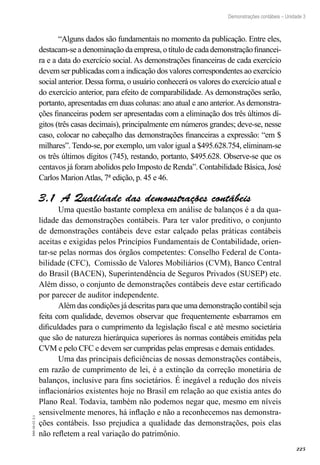 225
EAD-10-CC3.1
Demonstrações contábeis – Unidade 3
“Alguns dados são fundamentais no momento da publicação. Entre eles,
destacam-se a denominação da empresa, o título de cada demonstração financei-
ra e a data do exercício social. As demonstrações financeiras de cada exercício
devem ser publicadas com a indicação dos valores correspondentes ao exercício
social anterior. Dessa forma, o usuário conhecerá os valores do exercício atual e
do exercício anterior, para efeito de comparabilidade. As demonstrações serão,
portanto, apresentadas em duas colunas: ano atual e ano anterior.As demonstra-
ções financeiras podem ser apresentadas com a eliminação dos três últimos dí-
gitos (três casas decimais), principalmente em números grandes; deve-se, nesse
caso, colocar no cabeçalho das demonstrações financeiras a expressão: “em $
milhares”. Tendo-se, por exemplo, um valor igual a $495.628.754, eliminam-se
os três últimos dígitos (745), restando, portanto, $495.628. Observe-se que os
centavos já foram abolidos pelo Imposto de Renda”. Contabilidade Básica, José
Carlos MarionAtlas, 7ª edição, p. 45 e 46.
A Qualidade das demonstrações contábeis3.1 
Uma questão bastante complexa em análise de balanços é a da qua-
lidade das demonstrações contábeis. Para ter valor preditivo, o conjunto
de demonstrações contábeis deve estar calçado pelas práticas contábeis
aceitas e exigidas pelos Princípios Fundamentais de Contabilidade, orien-
tar-se pelas normas dos órgãos competentes: Conselho Federal de Conta-
bilidade (CFC), Comissão de Valores Mobiliários (CVM), Banco Central
do Brasil (BACEN), Superintendência de Seguros Privados (SUSEP) etc.
Além disso, o conjunto de demonstrações contábeis deve estar certificado
por parecer de auditor independente.
Além das condições já descritas para que uma demonstração contábil seja
feita com qualidade, devemos observar que frequentemente esbarramos em
dificuldades para o cumprimento da legislação fiscal e até mesmo societária
que são de natureza hierárquica superiores às normas contábeis emitidas pela
CVM e pelo CFC e devem ser cumpridas pelas empresas e demais entidades.
Uma das principais deficiências de nossas demonstrações contábeis,
em razão de cumprimento de lei, é a extinção da correção monetária de
balanços, inclusive para fins societários. É inegável a redução dos níveis
inflacionários existentes hoje no Brasil em relação ao que existia antes do
Plano Real. Todavia, também não podemos negar que, mesmo em níveis
sensivelmente menores, há inflação e não a reconhecemos nas demonstra-
ções contábeis. Isso prejudica a qualidade das demonstrações, pois elas
não refletem a real variação do patrimônio.
 