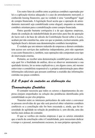 226
Contabilidade Intermediária
Um outro fator de conflito entre as práticas contábeis suportadas por
lei e a aplicação técnica adequada é o caso do arrendamento mercantil, o
conhecido leasing financeiro, que na verdade é uma “camuflagem” legal
de compra financiada. A legislação fiscal aceita que a operação de arren-
damento mercantil seja contabilizada como aluguel, enquanto as normas
contábeis orientam para a contabilização como compra financiada.
Outra questão bastante corriqueira é a de que algumas empresas,
diante da condição de indedutibilidade de provisões para fins de apuração
do lucro real e da base de cálculo da Contribuição Social sobre o Lucro,
acabam por não constituí-las, uma vez que se pautam, exclusivamente, pela
legislação fiscal e deixam suas demonstrações contábeis incompletas.
É verdade que um número reduzido de empresas e demais entidades
tem acesso aos serviços das auditorias independentes, pois não suportam
o seu custo financeiro e, também, suas operações não comportam esse tipo
de intervenção externa.
Portanto, ao receber uma demonstração contábil para ser analisada,
seja qual for a finalidade da análise, deve-se observar atentamente a sua
qualidade técnica, ler as notas explicativas e, em alguns casos, até mesmo
entrevistar o contabilista responsável e a própria administração para obter
informações adicionais que possam confirmar a exatidão das informações
contidas nas peças contábeis.
O papel do contador na elaboração das3.2 
Demonstrações Contábeis
O contador necessita que todos os setores e departamentos da em-
presa estejam empenhados na solução das pendências identificadas pela
contabilidade ou por eles próprios.
Transitar entre os interesses particulares de cada setor e convencer
as pessoas envolvidas de que não será possível obter relatórios contábeis
confiáveis se a conciliação não for bem executada e, ainda, que há ne-
cessidade de agilidade na solução de pendências é, sem dúvida, uma das
tarefas mais árduas do contador.
O que se verifica em muitas empresas é que os setores entendem
que a tarefa da conciliação cabe à Contabilidade, pois necessitam dedicar
o tempo e o pessoal, normalmente escassos, às suas próprias operações.
 