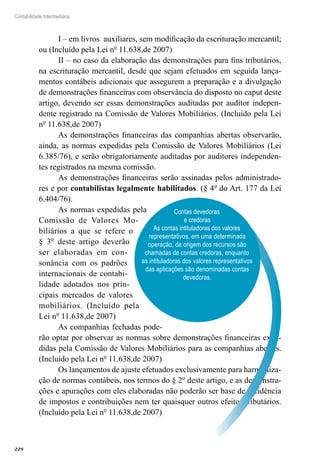 228
Contabilidade Intermediária
I – em livros auxiliares, sem modificação da escrituração mercantil;
ou (Incluído pela Lei nº 11.638,de 2007)
II – no caso da elaboração das demonstrações para fins tributários,
na escrituração mercantil, desde que sejam efetuados em seguida lança-
mentos contábeis adicionais que assegurem a preparação e a divulgação
de demonstrações financeiras com observância do disposto no caput deste
artigo, devendo ser essas demonstrações auditadas por auditor indepen-
dente registrado na Comissão de Valores Mobiliários. (Incluído pela Lei
nº 11.638,de 2007)
As demonstrações financeiras das companhias abertas observarão,
ainda, as normas expedidas pela Comissão de Valores Mobiliários (Lei
6.385/76), e serão obrigatoriamente auditadas por auditores independen-
tes registrados na mesma comissão.
As demonstrações financeiras serão assinadas pelos administrado-
res e por contabilistas legalmente habilitados. (§ 4º do Art. 177 da Lei
6.404/76).
As normas expedidas pela
Comissão de Valores Mo-
biliários a que se refere o
§ 3º deste artigo deverão
ser elaboradas em con-
sonância com os padrões
internacionais de contabi-
lidade adotados nos prin-
cipais mercados de valores
mobiliários. (Incluído pela
Lei nº 11.638,de 2007)
As companhias fechadas pode-
rão optar por observar as normas sobre demonstrações financeiras expe-
didas pela Comissão de Valores Mobiliários para as companhias abertas.
(Incluído pela Lei nº 11.638,de 2007)
Os lançamentos de ajuste efetuados exclusivamente para harmoniza-
ção de normas contábeis, nos termos do § 2º deste artigo, e as demonstra-
ções e apurações com eles elaboradas não poderão ser base de incidência
de impostos e contribuições nem ter quaisquer outros efeitos tributários.
(Incluído pela Lei nº 11.638,de 2007)
Contas devedoras
e credoras
As contas intituladoras dos valores
representativos, em uma determinada
operação, da origem dos recursos são
chamadas de contas credoras, enquanto
as intituladoras dos valores representativos
das aplicações são denominadas contas
devedoras.
 