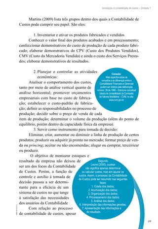 23
Introdução à contabilidade de custos – Unidade 1
EAD-10-CC3.1
Martins (2009) lista três grupos dentro dos quais a Contabilidade de
Custos pode cumprir seu papel. São eles:
Inventariar e ativar os produtos fabricados e vendidos1.	
Conhecer o valor final dos produtos acabados e em processamento;
confeccionar demonstrativos do custo de produção de cada produto fabri-
cado; elaborar demonstrativos do CPV (Custo dos Produtos Vendidos),
CMV (Custo da Mercadoria Vendida) e ainda o custo dos Serviços Presta-
dos; elaborar demonstrativos de resultados.
Planejar e controlar as atividades2.	
econômicas:
Analisar o comportamento dos custos,
tanto por meio de análise vertical quanto de
análise horizontal; promover orçamentos
empresariais com base no custo de fabrica-
ção; estabelecer o custo-padrão de fabrica-
ção; definir as responsabilidades no processo de
produção; decidir sobre o preço de venda de cada
item de produção; determinar o volume da produção (além do ponto de
equilíbrio, porém dentro da capacidade física da empresa).
Servir como instrumento para tomada de decisão:3.	
Eliminar, criar, aumentar ou diminuir a linha de produção de certos
produtos; produzir ou adquirir já pronto no mercado; formar preço de ven-
da ou princing; aceitar ou não encomendas; alugar ou comprar, terceirizar
ou produzir.
O objetivo de mensurar estoques e
resultado da empresa não deixou de
ser um dos focos da Contabilidade
de Custos. Porém, a função de
controle e auxílio à tomada de
decisão passou a ser determi-
nante para a eficácia de um
sistema de custos no que tange
à satisfação das necessidades
dos usuários da Contabilidade
Com relação ao processo
de contabilidade de custos, apesar
Segundo
Leone (2000), custear
não significa apenas determinar
ou calcular custos, mas sim apurar os
custos. Assim, o processo da Contabilidade
de Custos pode ser resumido nas seguintes
fases:
1. Coleta dos dados;
2. Acumulação dos dados;
3. Organização dos dados;
4. Processamento dos dados;
5. Análise dos dados;
6. Interpretação das informações geradas;
7. Apresentação das informações e
do resultado.
Conexão:
Mais aspectos sobre os
conceitos e as diferenças entre a
Contabilidade Financeira e Gerencial
podem ser obtidos pela deliberação
número 29 de 1986 – Estrutura conceitual
básica da contabilidade da Comissão
de Valores Mobiliários – CVM, no site:
www.cvm.gov.br
 