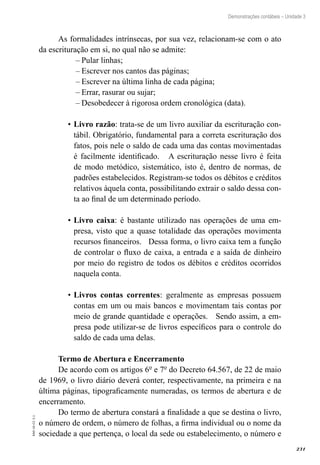 231
EAD-10-CC3.1
Demonstrações contábeis – Unidade 3
As formalidades intrínsecas, por sua vez, relacionam-se com o ato
da escrituração em si, no qual não se admite:
Pular linhas;––
Escrever nos cantos das páginas;––
Escrever na última linha de cada página;––
Errar, rasurar ou sujar;––
Desobedecer à rigorosa ordem cronológica (data).––
Livro razão•	 : trata-se de um livro auxiliar da escrituração con-
tábil. Obrigatório, fundamental para a correta escrituração dos
fatos, pois nele o saldo de cada uma das contas movimentadas
é facilmente identificado. A escrituração nesse livro é feita
de modo metódico, sistemático, isto é, dentro de normas, de
padrões estabelecidos. Registram-se todos os débitos e créditos
relativos àquela conta, possibilitando extrair o saldo dessa con-
ta ao final de um determinado período.
Livro caixa•	 : é bastante utilizado nas operações de uma em-
presa, visto que a quase totalidade das operações movimenta
recursos financeiros. Dessa forma, o livro caixa tem a função
de controlar o fluxo de caixa, a entrada e a saída de dinheiro
por meio do registro de todos os débitos e créditos ocorridos
naquela conta.
Livros contas correntes•	 : geralmente as empresas possuem
contas em um ou mais bancos e movimentam tais contas por
meio de grande quantidade e operações. Sendo assim, a em-
presa pode utilizar-se de livros específicos para o controle do
saldo de cada uma delas.
Termo de Abertura e Encerramento
De acordo com os artigos 6º e 7º do Decreto 64.567, de 22 de maio
de 1969, o livro diário deverá conter, respectivamente, na primeira e na
última páginas, tipograficamente numeradas, os termos de abertura e de
encerramento.
Do termo de abertura constará a finalidade a que se destina o livro,
o número de ordem, o número de folhas, a firma individual ou o nome da
sociedade a que pertença, o local da sede ou estabelecimento, o número e
 
