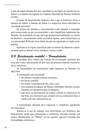 232
Contabilidade Intermediária
a data do arquivamento dos atos constitutivos no órgão de registro do co-
mércio e o número de registro no Cadastro Nacional de Pessoas Jurídicas
(CNPJ).
O termo de encerramento indicará o fim a que se destinou o livro, o
número de ordem, o número de folhas e a respectiva firma individual ou
sociedade mercantil.
Os termos de abertura e encerramento serão datados e assinados
pelo comerciante ou por seu procurador e por contabilista legalmente ha-
bilitado. Na localidade em que não haja profissional habilitado, os termos
de abertura e encerramento serão assinados, apenas, pelo comerciante ou
seu procurador. Referido livro diário deverá ser registrado no órgão com-
petente.
Aplicam-se as regras específicas para os termos de abertura e encer-
ramento para os demais livros contábeis, como o razão.
Escrituração contábil – Formalidades3.5 
A entidade deve manter um sistema de escrituração uniforme dos
seus atos e fatos administrativos, por meio de processo manual, mecaniza-
do ou eletrônico.
As formalidades da escrituração estão expressas no Decreto Lei
486/1969.
A escrituração será executada:
em idioma e moeda corrente nacionais;•	
em forma contábil;•	
em ordem cronológica de dia, mês e ano;•	
com ausência de espaços em branco, entrelinhas, borrões, rasuras,•	
emendas ou transportes para as margens;
com base em documentos de origem externa ou interna ou, na•	
sua falta, em elementos que comprovem ou evidenciem fatos e
a prática de atos administrativos.
A terminologia utilizada deve expressar o verdadeiro significado
das transações.
Admite-se o uso de códigos e/ou abreviaturas nos históricos dos
lançamentos, desde que permanentes e uniformes, devendo constar, em
elenco identificador, no “Diário” ou em registro especial revestido das
formalidades extrínsecas.
 