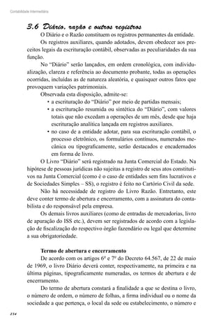 234
Contabilidade Intermediária
Diário, razão e outros registros3.6 
O Diário e o Razão constituem os registros permanentes da entidade.
Os registros auxiliares, quando adotados, devem obedecer aos pre-
ceitos legais da escrituração contábil, observadas as peculiaridades da sua
função.
No “Diário” serão lançados, em ordem cronológica, com individu-
alização, clareza e referência ao documento probante, todas as operações
ocorridas, incluídas as de natureza aleatória, e quaisquer outros fatos que
provoquem variações patrimoniais.
Observada esta disposição, admite-se:
a escrituração do “Diário” por meio de partidas mensais;•	
a escrituração resumida ou sintética do “Diário”, com valores•	
totais que não excedam a operações de um mês, desde que haja
escrituração analítica lançada em registros auxiliares.
no caso de a entidade adotar, para sua escrituração contábil, o•	
processo eletrônico, os formulários contínuos, numerados me-
cânica ou tipograficamente, serão destacados e encadernados
em forma de livro.
O Livro “Diário” será registrado na Junta Comercial do Estado. Na
hipótese de pessoas jurídicas não sujeitas a registro de seus atos constituti-
vos na Junta Comercial (como é o caso de entidades sem fins lucrativos e
de Sociedades Simples – SS), o registro é feito no Cartório Civil da sede.
Não há necessidade de registro do Livro Razão. Entretanto, este
deve conter termo de abertura e encerramento, com a assinatura do conta-
bilista e do responsável pela empresa.
Os demais livros auxiliares (como de entradas de mercadorias, livro
de apuração do ISS etc.), devem ser registrados de acordo com a legisla-
ção de fiscalização do respectivo órgão fazendário ou legal que determine
a sua obrigatoriedade.
Termo de abertura e encerramento
De acordo com os artigos 6º e 7º do Decreto 64.567, de 22 de maio
de 1969, o livro Diário deverá conter, respectivamente, na primeira e na
última páginas, tipograficamente numeradas, os termos de abertura e de
encerramento.
Do termo de abertura constará a finalidade a que se destina o livro,
o número de ordem, o número de folhas, a firma individual ou o nome da
sociedade a que pertença, o local da sede ou estabelecimento, o número e
 
