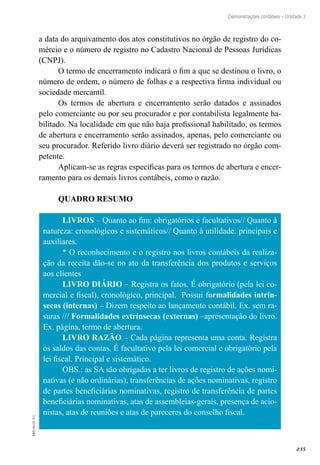 235
EAD-10-CC3.1
Demonstrações contábeis – Unidade 3
a data do arquivamento dos atos constitutivos no órgão de registro do co-
mércio e o número de registro no Cadastro Nacional de Pessoas Jurídicas
(CNPJ).
O termo de encerramento indicará o fim a que se destinou o livro, o
número de ordem, o número de folhas e a respectiva firma individual ou
sociedade mercantil.
Os termos de abertura e encerramento serão datados e assinados
pelo comerciante ou por seu procurador e por contabilista legalmente ha-
bilitado. Na localidade em que não haja profissional habilitado, os termos
de abertura e encerramento serão assinados, apenas, pelo comerciante ou
seu procurador. Referido livro diário deverá ser registrado no órgão com-
petente.
Aplicam-se as regras específicas para os termos de abertura e encer-
ramento para os demais livros contábeis, como o razão.
QUADRO RESUMO
LIVROS – Quanto ao fim: obrigatórios e facultativos// Quanto à
natureza: cronológicos e sistemáticos// Quanto à utilidade: principais e
auxiliares.
* O reconhecimento e o registro nos livros contábeis da realiza-
ção da receita dão-se no ato da transferência dos produtos e serviços
aos clientes
LIVRO DIÁRIO – Registra os fatos. É obrigatório (pela lei co-
mercial e fiscal), cronológico, principal. Possui formalidades intrín-
secas (internas) – Dizem respeito ao lançamento contábil. Ex. sem ra-
suras /// Formalidades extrínsecas (externas) –apresentação do livro.
Ex. página, termo de abertura.
LIVRO RAZÃO – Cada página representa uma conta. Registra
os saldos das contas. É facultativo pela lei comercial e obrigatório pela
lei fiscal. Principal e sistemático.
OBS.: as SA são obrigadas a ter livros de registro de ações nomi-
nativas (e não ordinárias), transferências de ações nominativas, registro
de partes beneficiárias nominativas, registro de transferência de partes
beneficiárias nominativas, atas de assembleias-gerais, presença de acio-
nistas, atas de reuniões e atas de pareceres do conselho fiscal.
 