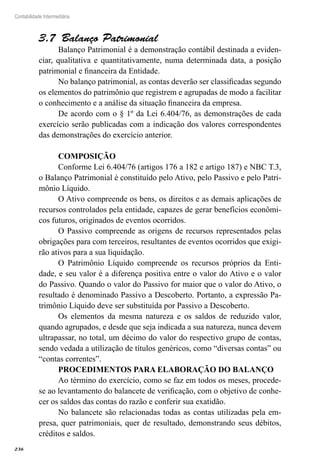 236
Contabilidade Intermediária
Balanço Patrimonial3.7 
Balanço Patrimonial é a demonstração contábil destinada a eviden-
ciar, qualitativa e quantitativamente, numa determinada data, a posição
patrimonial e financeira da Entidade.
No balanço patrimonial, as contas deverão ser classificadas segundo
os elementos do patrimônio que registrem e agrupadas de modo a facilitar
o conhecimento e a análise da situação financeira da empresa.
De acordo com o § 1º da Lei 6.404/76, as demonstrações de cada
exercício serão publicadas com a indicação dos valores correspondentes
das demonstrações do exercício anterior.
COMPOSIÇÃO
Conforme Lei 6.404/76 (artigos 176 a 182 e artigo 187) e NBC T.3,
o Balanço Patrimonial é constituído pelo Ativo, pelo Passivo e pelo Patri-
mônio Líquido.
O Ativo compreende os bens, os direitos e as demais aplicações de
recursos controlados pela entidade, capazes de gerar benefícios econômi-
cos futuros, originados de eventos ocorridos.
O Passivo compreende as origens de recursos representados pelas
obrigações para com terceiros, resultantes de eventos ocorridos que exigi-
rão ativos para a sua liquidação.
O Patrimônio Líquido compreende os recursos próprios da Enti-
dade, e seu valor é a diferença positiva entre o valor do Ativo e o valor
do Passivo. Quando o valor do Passivo for maior que o valor do Ativo, o
resultado é denominado Passivo a Descoberto. Portanto, a expressão Pa-
trimônio Líquido deve ser substituída por Passivo a Descoberto.
Os elementos da mesma natureza e os saldos de reduzido valor,
quando agrupados, e desde que seja indicada a sua natureza, nunca devem
ultrapassar, no total, um décimo do valor do respectivo grupo de contas,
sendo vedada a utilização de títulos genéricos, como “diversas contas” ou
“contas correntes”.
PROCEDIMENTOS PARA ELABORAÇÃO DO BALANÇO
Ao término do exercício, como se faz em todos os meses, procede-
se ao levantamento do balancete de verificação, com o objetivo de conhe-
cer os saldos das contas do razão e conferir sua exatidão.
No balancete são relacionadas todas as contas utilizadas pela em-
presa, quer patrimoniais, quer de resultado, demonstrando seus débitos,
créditos e saldos.
 