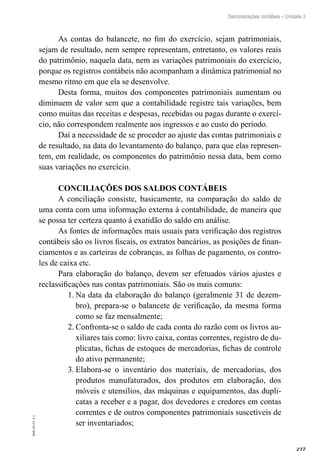 237
EAD-10-CC3.1
Demonstrações contábeis – Unidade 3
As contas do balancete, no fim do exercício, sejam patrimoniais,
sejam de resultado, nem sempre representam, entretanto, os valores reais
do patrimônio, naquela data, nem as variações patrimoniais do exercício,
porque os registros contábeis não acompanham a dinâmica patrimonial no
mesmo ritmo em que ela se desenvolve.
Desta forma, muitos dos componentes patrimoniais aumentam ou
diminuem de valor sem que a contabilidade registre tais variações, bem
como muitas das receitas e despesas, recebidas ou pagas durante o exercí-
cio, não correspondem realmente aos ingressos e ao custo do período.
Daí a necessidade de se proceder ao ajuste das contas patrimoniais e
de resultado, na data do levantamento do balanço, para que elas represen-
tem, em realidade, os componentes do patrimônio nessa data, bem como
suas variações no exercício.
CONCILIAÇÕES DOS SALDOS CONTÁBEIS
A conciliação consiste, basicamente, na comparação do saldo de
uma conta com uma informação externa à contabilidade, de maneira que
se possa ter certeza quanto à exatidão do saldo em análise.
As fontes de informações mais usuais para verificação dos registros
contábeis são os livros fiscais, os extratos bancários, as posições de finan-
ciamentos e as carteiras de cobranças, as folhas de pagamento, os contro-
les de caixa etc.
Para elaboração do balanço, devem ser efetuados vários ajustes e
reclassificações nas contas patrimoniais. São os mais comuns:
Na data da elaboração do balanço (geralmente 31 de dezem-1.	
bro), prepara-se o balancete de verificação, da mesma forma
como se faz mensalmente;
Confronta-se o saldo de cada conta do razão com os livros au-2.	
xiliares tais como: livro caixa, contas correntes, registro de du-
plicatas, fichas de estoques de mercadorias, fichas de controle
do ativo permanente;
Elabora-se o inventário dos materiais, de mercadorias, dos3.	
produtos manufaturados, dos produtos em elaboração, dos
móveis e utensílios, das máquinas e equipamentos, das dupli-
catas a receber e a pagar, dos devedores e credores em contas
correntes e de outros componentes patrimoniais suscetíveis de
ser inventariados;
 
