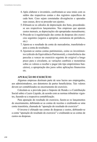 238
Contabilidade Intermediária
Após elaborar o inventário, confrontam-se seus totais com os4.	
saldos das respectivas contas e dos registros específicos de
cada bem. Caso sejam constatadas divergências e apuradas
suas causas, deve-se proceder aos ajustes;
Efetuam-se os cálculos de depreciação dos bens, procedendo-5.	
se aos respectivos lançamentos. Nas empresas que apuram
custos mensais, as depreciações são apropriadas mensalmente;
Procede-se à regularização das contas de despesas dos exercí-6.	
cios seguintes (seguros a apropriar, assinaturas de periódicos,
etc.)
Apura-se o resultado da conta de mercadorias, transferindo-o7.	
para a conta de resultados;
Ajustam-se outras contas patrimoniais, como os investimen-8.	
tos (cálculo da Equivalência Patrimonial), a transferência das
parcelas a vencer no exercício seguinte do exigível a longo
prazo para o circulante, as variações cambiais e monetárias
sobre os valores a receber e pagar (do tipo empréstimos ban-
cários), a apropriação dos juros sobre aplicações financeiras
etc.
APURAÇÃO DO EXERCÍCIO
Algumas empresas destinam parte de seus lucros aos empregados,
aos administradores, aos detentores de partes beneficiárias. Tais valores
devem ser contabilizados no encerramento do exercício.
Calculam-se a provisão para o Imposto de Renda e a Contribuição
Social sobre o Lucro Líquido, de acordo com as normas tributárias vigen-
tes, fazendo-se a respectiva contabilização.
Para apuração do resultado do exercício, fazem-se os lançamentos
de encerramento, debitando-se as contas de receitas e creditando-se uma
conta transitória, chamada de “apuração do resultado do exercício”.
O inverso é efetuado nas contas de despesas e custos, debitando-se
a conta “apuração do resultado do exercício” e creditando-se as contas de
custos ou despesas.
 