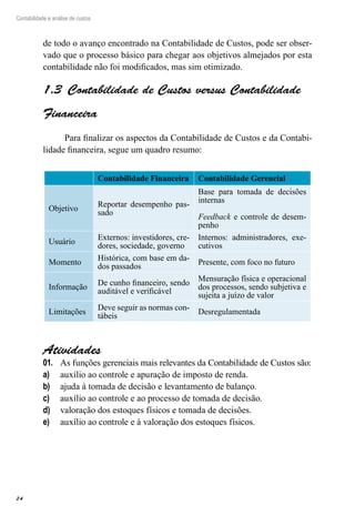 24
Contabilidade e análise de custos
de todo o avanço encontrado na Contabilidade de Custos, pode ser obser-
vado que o processo básico para chegar aos objetivos almejados por esta
contabilidade não foi modificados, mas sim otimizado.
Contabilidade de Custos versus Contabilidade1.3 
Financeira
Para finalizar os aspectos da Contabilidade de Custos e da Contabi-
lidade financeira, segue um quadro resumo:
Contabilidade Financeira Contabilidade Gerencial
Objetivo
Reportar desempenho pas-
sado
Base para tomada de decisões
internas
Feedback e controle de desem-
penho
Usuário
Externos: investidores, cre-
dores, sociedade, governo
Internos: administradores, exe-
cutivos
Momento
Histórica, com base em da-
dos passados
Presente, com foco no futuro
Informação
De cunho financeiro, sendo
auditável e verificável
Mensuração física e operacional
dos processos, sendo subjetiva e
sujeita a juízo de valor
Limitações
Deve seguir as normas con-
tábeis
Desregulamentada
Atividades
As funções gerenciais mais relevantes da Contabilidade de Custos são:01.	
auxílio ao controle e apuração de imposto de renda.a)	
ajuda à tomada de decisão e levantamento de balanço.b)	
auxílio ao controle e ao processo de tomada de decisão.c)	
valoração dos estoques físicos e tomada de decisões.d)	
auxílio ao controle e à valoração dos estoques físicos.e)	
 