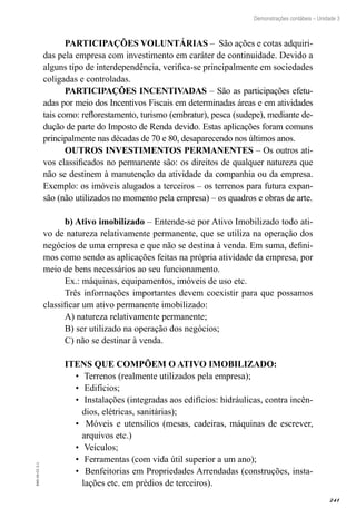 241
EAD-10-CC3.1
Demonstrações contábeis – Unidade 3
PARTICIPAÇÕES VOLUNTÁRIAS – São ações e cotas adquiri-
das pela empresa com investimento em caráter de continuidade. Devido a
alguns tipo de interdependência, verifica-se principalmente em sociedades
coligadas e controladas.
PARTICIPAÇÕES INCENTIVADAS – São as participações efetu-
adas por meio dos Incentivos Fiscais em determinadas áreas e em atividades
tais como: reflorestamento, turismo (embratur), pesca (sudepe), mediante de-
dução de parte do Imposto de Renda devido. Estas aplicações foram comuns
principalmente nas décadas de 70 e 80, desaparecendo nos últimos anos.
OUTROS INVESTIMENTOS PERMANENTES – Os outros ati-
vos classificados no permanente são: os direitos de qualquer natureza que
não se destinem à manutenção da atividade da companhia ou da empresa.
Exemplo: os imóveis alugados a terceiros – os terrenos para futura expan-
são (não utilizados no momento pela empresa) – os quadros e obras de arte.
b) Ativo imobilizado – Entende-se por Ativo Imobilizado todo ati-
vo de natureza relativamente permanente, que se utiliza na operação dos
negócios de uma empresa e que não se destina à venda. Em suma, defini-
mos como sendo as aplicações feitas na própria atividade da empresa, por
meio de bens necessários ao seu funcionamento.
Ex.: máquinas, equipamentos, imóveis de uso etc.
Três informações importantes devem coexistir para que possamos
classificar um ativo permanente imobilizado:
A) natureza relativamente permanente;
B) ser utilizado na operação dos negócios;
C) não se destinar à venda.
ITENS QUE COMPÕEM O ATIVO IMOBILIZADO:
Terrenos (realmente utilizados pela empresa);•	
Edifícios;•	
Instalações (integradas aos edifícios: hidráulicas, contra incên-•	
dios, elétricas, sanitárias);
Móveis e utensílios (mesas, cadeiras, máquinas de escrever,•	
arquivos etc.)
Veículos;•	
Ferramentas (com vida útil superior a um ano);•	
Benfeitorias em Propriedades Arrendadas (construções, insta-•	
lações etc. em prédios de terceiros).
 