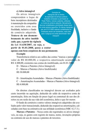 242
Contabilidade Intermediária
Exemplos de
intangíveis são os direitos
de exploração de serviços públicos
mediante concessão ou permissão do
Poder Público, marcas e patentes, softwares
e o fundo de comércio adquirido. Mensalmente
deve ser contabilizada a amortização desses bens,
em conta redutora específica. Os valores intangíveis
que, em 01.01.2008, estavam contabilizados no
imobilizado devem ser transferidos, nesta data,
para o subgrupo de contas denominado “ativo
intangível”.
c) Ativo intangível
Os ativos intangíveis
compreendem o leque de
bens incorpóreos destinados
à manutenção da companhia
ou exercidos com essa
finalidade, inclusive o fundo
de comércio adquirido.
Trata-se de um desmem-
bramento do ativo imobili-
zado, que, a partir da vigência
da Lei 11.638/2007, ou seja, a
partir de 01.01.2008, passa a contar
apenas com bens corpóreos de uso permanente.
Exemplo
Transferência relativa aos saldos das contas “marcas e patentes”, no
valor de R$ 60.000,00, e respectiva amortização acumulada de
R$ 4.000,00, existentes nas contas do imobilizado, em 01.01.2008:
D – Marcas e Patentes (Ativo Intangível)
C – Marcas e Patentes (Ativo Imobilizado)
R$ 30.000,00
D –AmortizaçõesAcumuladas – Marcas e Patentes (Ativo Imobilizado)
C – Amortizações Acumuladas – Marcas e Patentes (Ativo Intangível)
R$ 4.000,00
Os direitos classificados no intangível devem ser avaliados pelo
custo incorrido na aquisição, deduzido do saldo da respectiva conta de
amortização, feita em função do prazo legal ou contratual de uso dos di-
reitos ou em razão da sua vida útil econômica, deles o que for menor.
O fundo de comércio e outros valores intangíveis adquiridos são ava-
liados pelo valor transacionado, deduzido das respectivas amortizações, cal-
culadas com base na estimativa de sua utilidade econômica (NBC 4.2.7.3.).
Marcas e Patentes – Nessa conta são registrados os ativos intangí-
veis, ou seja, os gastos com registro de marca, nome, invenções próprias
ou contratos de uso de marcas e patentes de terceiros.
 
