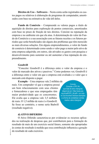 243
EAD-10-CC3.1
Demonstrações contábeis – Unidade 3
Direitos de Uso – Softwares – Nesta conta serão registrados os cus-
tos pagos ou relativos à elaboração de programas de computador, amorti-
zados com base na estimativa de vida útil deles.
Fundo de Comércio – Compreende os valores pagos a título de
aquisição de direitos para exploração de pontos comerciais, amortizados
com base no prazo de fruição de tais direitos. Consiste na reputação da
empresa e no ambiente em que ela atua. A determinação do valor do Fun-
do do Comércio e a sua associação com as futuras receitas e os futuros pe-
ríodos que serão beneficiados são alguns dos problemas que têm merecido
as mais diversas soluções. Em alguns empreendimentos, o valor do fundo
de comércio é determinado como sendo o valor pago a maior pelo ativo de
uma empresa adquirida; em outros, são ativados os gastos com pesquisa e
desenvolvimento para sustentar ou até aumentar a boa reputação do em-
preendimento.
Goodwill
“Conceito: Goodwill é a diferença entre o valor da empresa e o
valor de marcado dos ativos e passivos.” Como podemos ver, Goodwill é
a diferença entre o valor em que a empresa está avaliada e o valor que o
mercado está disposto a pagar.
Exemplo – Uma empresa vale 2 milhões de
reais. Um comprador vê que a empresa possui
um bom relacionamento com seus clientes
e fornecedores e que seus empregados têm
maior produtividade que os concorrentes.
Ele avalia que a empresa vale 3,5 milhões
de reais. O 1,5 milhão de reais é o Goodwill.
Se fosse ao contrário, o nome seria Badwill
(resultado negativo).
d) ATIVO DIFERIDO
O Ativo Diferido caracteriza-se por evidenciar os recursos aplica-
dos na realização de despesas que, por contribuírem para a formação do
resultado de mais de um exercício social futuro, somente são apropriadas
às contas de resultado à medida que essa contribuição influencia a geração
do resultado de cada exercício.
Conexão:
Consulte o CPC 04,
que trata de ativo intangível,
disponível em <http://www.cpc.
org.br/pdf/CPC_04.pdf>. Lá o alu-
no vai encontrar diversos exemplos
e a forma de contabilizar correta-
mente o ativo intangível.
 