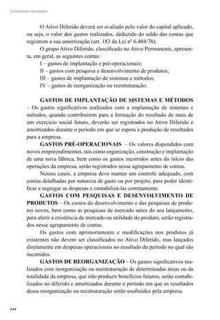 244
Contabilidade Intermediária
O Ativo Diferido deverá ser avaliado pelo valor do capital aplicado,
ou seja, o valor dos gastos realizados, deduzido do saldo das contas que
registrem a sua amortização (art. 183 da Lei nº 6.404/76).
O grupo Ativo Diferido, classificado no Ativo Permanente, apresen-
ta, em geral, as seguintes contas:
I – gastos de implantação e pré-operacionais;
II – gastos com pesquisa e desenvolvimento de produtos;
III – gastos de implantação de sistemas e métodos;
IV – gastos de reorganização ou reestruturação.
GASTOS DE IMPLANTAÇÃO DE SISTEMAS E MÉTODOS
– Os gastos significativos realizados com a implantação de sistemas e
métodos, quando contribuírem para a formação do resultado de mais de
um exercício social futuro, deverão ser registrados no Ativo Diferido e
amortizados durante o período em que se espera a produção de resultados
para a empresa.
GASTOS PRÉ-OPERACIONAIS – Os valores dispendidos com
novos empreendimentos, tais como organização, construção e implantação
de uma nova fábrica, bem como os gastos incorridos antes do início das
operações da empresa, serão registrados nesse agrupamento de contas.
Nesses casos, a empresa deve manter um controle adequado, com
contas detalhadas por natureza de gasto ou por projeto, para poder identi-
ficar e segregar as despesas e contabilizá-las corretamente.
GASTOS COM PESQUISAS E DESENVOLVIMENTO DE
PRODUTOS – Os custos do desenvolvimento e das pesquisas de produ-
tos novos, bem como as pesquisas de mercado antes do seu lançamento,
para aferir a existência de mercado ou utilidade do produto, serão registra-
dos nesse agrupamento de contas.
Os gastos com aprimoramento e modificações nos produtos já
existentes não devem ser classificados no Ativo Diferido, mas lançados
diretamente em despesas operacionais no resultado do período no qual são
incorridos.
GASTOS DE REORGANIZAÇÃO – Os gastos significativos rea-
lizados com reorganização ou reestruturação de determinadas áreas ou da
totalidade da empresa, que irão produzir benefícios futuros, serão contabi-
lizados no diferido e amortizados durante o período em que os resultados
dessa reorganização ou reestruturação serão usufruídos pela empresa.
 