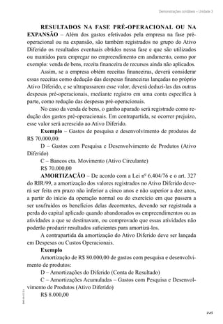 245
EAD-10-CC3.1
Demonstrações contábeis – Unidade 3
RESULTADOS NA FASE PRÉ-OPERACIONAL OU NA
EXPANSÃO – Além dos gastos efetivados pela empresa na fase pré-
operacional ou na expansão, são também registrados no grupo do Ativo
Diferido os resultados eventuais obtidos nessa fase e que são utilizados
ou mantidos para empregar no empreendimento em andamento, como por
exemplo: venda de bens, receita financeira de recursos ainda não aplicados.
Assim, se a empresa obtém receitas financeiras, deverá considerar
essas receitas como dedução das despesas financeiras lançadas no próprio
Ativo Diferido, e se ultrapassarem esse valor, deverá deduzi-las das outras
despesas pré-operacionais, mediante registro em uma conta específica à
parte, como redução das despesas pré-operacionais.
No caso da venda de bens, o ganho apurado será registrado como re-
dução dos gastos pré-operacionais. Em contrapartida, se ocorrer prejuízo,
esse valor será acrescido ao Ativo Diferido.
Exemplo – Gastos de pesquisa e desenvolvimento de produtos de
R$ 70.000,00:
D – Gastos com Pesquisa e Desenvolvimento de Produtos (Ativo
Diferido)
C – Bancos cta. Movimento (Ativo Circulante)
R$ 70.000,00
AMORTIZAÇÃO – De acordo com a Lei nº 6.404/76 e o art. 327
do RIR/99, a amortização dos valores registrados no Ativo Diferido deve-
rá ser feita em prazo não inferior a cinco anos e não superior a dez anos,
a partir do início da operação normal ou do exercício em que passem a
ser usufruídos os benefícios delas decorrentes, devendo ser registrada a
perda do capital aplicado quando abandonados os empreendimentos ou as
atividades a que se destinavam, ou comprovado que essas atividades não
poderão produzir resultados suficientes para amortizá-los.
A contrapartida da amortização do Ativo Diferido deve ser lançada
em Despesas ou Custos Operacionais.
Exemplo
Amortização de R$ 80.000,00 de gastos com pesquisa e desenvolvi-
mento de produtos:
D – Amortizações do Diferido (Conta de Resultado)
C – Amortizações Acumuladas – Gastos com Pesquisa e Desenvol-
vimento de Produtos (Ativo Diferido)
R$ 8.000,00
 