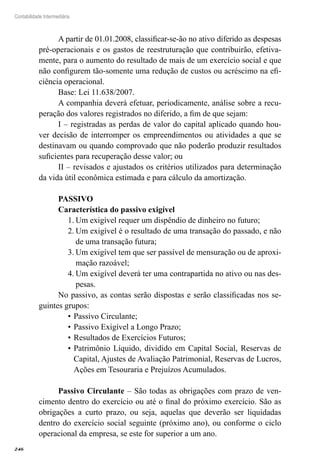 246
Contabilidade Intermediária
A partir de 01.01.2008, classificar-se-ão no ativo diferido as despesas
pré-operacionais e os gastos de reestruturação que contribuirão, efetiva-
mente, para o aumento do resultado de mais de um exercício social e que
não configurem tão-somente uma redução de custos ou acréscimo na efi-
ciência operacional.
Base: Lei 11.638/2007.
A companhia deverá efetuar, periodicamente, análise sobre a recu-
peração dos valores registrados no diferido, a fim de que sejam:
I – registradas as perdas de valor do capital aplicado quando hou-
ver decisão de interromper os empreendimentos ou atividades a que se
destinavam ou quando comprovado que não poderão produzir resultados
suficientes para recuperação desse valor; ou
II – revisados e ajustados os critérios utilizados para determinação
da vida útil econômica estimada e para cálculo da amortização.
PASSIVO
Característica do passivo exigível
Um exigível requer um dispêndio de dinheiro no futuro;1.	
Um exigível é o resultado de uma transação do passado, e não2.	
de uma transação futura;
Um exigível tem que ser passível de mensuração ou de aproxi-3.	
mação razoável;
Um exigível deverá ter uma contrapartida no ativo ou nas des-4.	
pesas.
No passivo, as contas serão dispostas e serão classificadas nos se-
guintes grupos:
Passivo Circulante;•	
Passivo Exigível a Longo Prazo;•	
Resultados de Exercícios Futuros;•	
Patrimônio Líquido, dividido em Capital Social, Reservas de•	
Capital, Ajustes de Avaliação Patrimonial, Reservas de Lucros,
Ações em Tesouraria e Prejuízos Acumulados.
Passivo Circulante – São todas as obrigações com prazo de ven-
cimento dentro do exercício ou até o final do próximo exercício. São as
obrigações a curto prazo, ou seja, aquelas que deverão ser liquidadas
dentro do exercício social seguinte (próximo ano), ou conforme o ciclo
operacional da empresa, se este for superior a um ano.
 