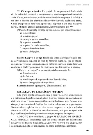 247
EAD-10-CC3.1
Demonstrações contábeis – Unidade 3
*** Ciclo operacional ® É o período de tempo que vai desde o iní-
cio da industrialização até o recebimento da venda do produto industriali-
zado. Como, normalmente, o ciclo operacional das empresas é inferior a
um ano, a maioria das empresas adota como exercício social este prazo.
Casos excepcionais têm ciclo operacional superior a um ano: estaleiros
navais, edifícios, grandes equipamentos, reflorestamento etc. ***
O Passivo Circulante compõe-se basicamente das seguintes contas:
fornecedores;a)	
salários a pagar;b)	
encargos sociais a recolher;c)	
impostos a recolher;d)	
imposto de renda a recolher;e)	
empréstimos bancários;f)	
outras obrigações.g)	
Passivo Exigível a Longo Prazo: são todas as obrigações com pra-
zo de vencimento superior ao final do próximo exercício. São as obriga-
ções que deverão ser liquidadas após o próximo exercício social (ano), ou
conforme o Ciclo Operacional da empresa se este for superior a um ano.
O Exigível a Longo Prazo é constituído basicamente de:
financiamentos;a)	
debêntures;b)	
provisão para Resgate de Partes Beneficiárias;c)	
outras Obrigações a Longo Prazo.d)	
Exemplo: finame, operação 63 (financiamento) etc.
RESULTADO DE EXERCÍCIOS FUTUROS
Este grupo consta no balanço entre o passivo exigível a longo prazo
e o patrimônio líquido; o seu objetivo é abrigar receitas já recebidas que
efetivamente devem ser reconhecidas em resultados em anos futuros, sen-
do que já devem estar deduzidas dos custos e despesas correspondentes.
Somente deve englobar tais receitas menos despesas, ou seja, resultados
futuros recebidos ou faturados antecipadamente, mas para os quais não
haja nenhum tipo de obrigação de devolução por parte da empresa.
A NBC-T-3 não considerou o grupo RESULTADO DE EXERCÍ-
CIOS FUTUROS, entendendo que tais contas devem ser classificadas
no Ativo e no Passivo Circulante. A Lei 6.404-76 prevê este grupo e, por
consequência, pode ser considerado no plano contábil das empresas.
 