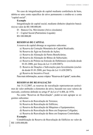 249
EAD-10-CC3.1
Demonstrações contábeis – Unidade 3
No caso de integralização de capital mediante conferência de bens,
debita-se uma conta específica do ativo permanente e credita-se a conta
“capital social”.
Exemplo
Integralização de capital social, mediante dinheiro (depósito bancá-
rio) no valor de R$ 100.000,00:
D – Bancos Cta. Movimento (Ativo circulante)
C – Capital Social (Patrimônio Líquido)
R$ 100.000,00
RESERVAS DE CAPITAL
A reserva de capital abrange as seguintes subcontas:
Reserva de Correção Monetária do Capital Realizado;a)	
Reserva de Ágio na Emissão de Ações;b)	
Reserva de Alienação de Partes Beneficiárias;c)	
Reserva de Alienação de Bônus de Subscrição;d)	
Reserva de Prêmio na Emissão de Debêntures (excluída desdee)	
01.01.2008, por força da Lei 11.638/2007);
Reserva de Doações e Subvenções para Investimento (excluí-f)	
da desde 01.01.2008, por força da Lei 11.638/2007);
Reserva de Incentivo Fiscal.g)	
Para mais informações, acesse o tópico “Reservas de Capital”, nesta obra.
RESERVAS DE REAVALIAÇÃO
Até 31.12.2007, as reservas de reavaliação representavam acrésci-
mos de valor atribuído a elementos do ativo, baseado nos seus valores de
mercado, conforme definido no artigo 8º da Lei nº 6.404, de 1976.
Na conta “Reservas de Reavaliação”, poder-se-iam agrupar as se-
guintes subcontas:
Reserva de Reavaliação de Terrenos;a)	
Reserva de Reavaliação de Edifícios;b)	
Reserva de Reavaliação de Máquinas e Equipamentos;c)	
Reserva de Reavaliação de Bens em Empresas Coligadas;d)	
Reserva de Reavaliação de Bens em Empresas Controladas.e)	
Exemplo:
Contabilização de Reserva de Reavaliação de Edifícios no valor de
R$ 1.050.000,00:
 
