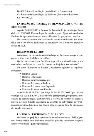 250
Contabilidade Intermediária
D – Edifícios – Reavaliação (Imobilizado – Permanente)
C – Reserva de Reavaliação de Edifícios (Patrimônio Líquido)
R$ 1.050.000,00
EXTINÇÃO DA RESERVA DE REAVALIAÇÃO A PARTIR
DE 01.01.2008
Apartir de 01.01.2008, a Reserva de Reavaliação foi extinta, por força
da Lei 11.638/2007. Em seu lugar foi criado o grupo Ajustes de Avaliação
Patrimonial, que possui características diferentes do grupamento anterior.
Os saldos existentes nas reservas de reavaliação deverão ser man-
tidos até a sua efetiva realização ou estornados até o final do exercício
social de 2008.
RESERVAS DE LUCROS
As reservas de lucros são constituídas pelos lucros obtidos pela em-
presa, retidos com finalidade específica.
Os lucros retidos com finalidade específica e classificados nesta
conta são transferidos da conta de “Lucros ou Prejuízos Acumulados”.
Na conta “Reservas de Lucros”, poderemos agrupar as seguintes
subcontas:
Reserva Legal;•	
Reserva Estatutária;•	
Reserva para Contingências;•	
Reserva de Lucros a Realizar;•	
Reserva de Lucros para Expansão;•	
Reserva de Incentivos Fiscais.•	
A partir de 01.01.2008, por força da Lei 11.638/2007 (que incluiu
o artigo 195-A à Lei 6.404), a assembleia-geral poderá, por proposta dos
órgãos de administração, destinar para a reserva de incentivos fiscais a
parcela do lucro líquido decorrente de doações ou subvenções governa-
mentais para investimentos, que poderá ser excluída da base de cálculo do
dividendo obrigatório.
LUCROS OU PREJUÍZOS ACUMULADOS
Os lucros ou prejuízos representam também resultados obtidos, po-
rém foram retidos sem finalidade específica (quando lucros) ou à espera
de absorção futura (quando prejuízos).
 