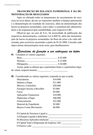 252
Contabilidade Intermediária
TRANSCRIÇÃO DO BALANÇO PATRIMONIAL E DA DE-
MONSTRAÇÃO DE RESULTADOS
Após ter efetuado todos os lançamentos de encerramento do exer-
cício no livro diário, devem ser transcritos também o balanço patrimonial
e a demonstração do resultado do exercício, além da demonstração dos
lucros ou prejuízos acumulados, com a data e a assinatura dos administra-
dores e do responsável pela contabilidade, com respectivo CRC.
Observar que, no caso de S.A., há necessidade de publicação das
respectivas demonstrações, conforme Lei 6.404/76, além das demonstra-
ções de lucros ou prejuízos acumulados, do fluxo de caixa e do valor adi-
cionado, para exercícios encerrados a partir de 01.01.2008. Consulte cada
tópico destas demonstrações neste texto, para detalhamentos.
Exercícios de fixação a ser entregues ao tutor
Considere os valores seguintes:01.	
Bens............................................................ $ 43.000
Direitos....................................................... $ 12.000
Obrigações.................................................. $ 26.000
Assim, pode-se afirmar que o patrimônio bruto e o patrimônio líqui-
do valem, respectivamente: ___________ / ____________
Considerando os valores seguintes, responda ao que se pede.02.	
Mercadorias	 $19.000
Salários a Pagar	 $11.000
Móveis e Utensílios	 $20.000
Encargos Sociais a Recolher	 $3.000
Caixa	 $9.000
Aplicações Financeiras	 $10.000
Duplicatas a Pagar	 $40.000
Financiamento	 $22.000
Material de Expediente	 $5.000
Bancos Conta Movimento	 $6.000
O Capital de Terceiros é igual a: ____________________________
A Situação Líquida é deficitária: ____________________________
Os Recursos Aplicados totalizam: ___________________________
O Capital Total à Disposição da Empresa vale: _________________
O Passivo vale: ________________________________________
 